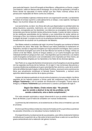 171
gran parte del Imperio. Llevó el Evangelio al Asia Menor, a Macedonia y a Grecia, y según
una tradición, habló en Atenas ante el Areópago. En el año 62 fue apresado y enviado a
Roma donde fue ejecutado al mismo tiempo que San Pedro víctimas ambos de la
persecución implacable de Nerón contra los cristianos.
Las comunidades o iglesias cristianas tenían una organización sencilla. Los Apóstoles
formaban el consejo supremo y cada iglesia tenía un obispo, o sea vigilante. Santiago el
Mayor, fue el primer obispo de Jerusalén.
Los sacramentos, es decir, los oficios del culto que dispensaban la santidad sobre las
almas (bautismo, eucaristía, matrimonio, etc.) eran administrados por los presbíteros o
ancianos, consagrados por los Apóstoles. Los diáconos se encargaban de los negocios
temporales pero tenían también ciertas atribuciones rituales. A pesar de haber conserva-
do las vestiduras sacerdotales de los hebreos y sus costumbres de cantar salmos en
homenaje a Dios, los cristianos modificaron rápidamente los otros aspectos litúrgicos de
la religión de Israel. Lo propio ocurrió con la enseñanza doctrinal que sufrió una profunda
transformación de acuerdo con la predicación del Maestro.
San Mateo redactó a mediados del siglo I el primer Evangelio que contiene la historia
y la doctrina de Jesús. Más tarde, San Marcos que había predicado el cristianismo en
Alejandría, escribió un segundo Evangelio con mayor precisión cronológica. San Lucas es
autor del tercer Evangelio que como el de San Marcos fue escrito en Griego. Ambos se
unieron al de San Mateo, escrito en lengua arábica y a un cuarto Evangelio que fuera
redactado también en griego por San Juan, más dogmático que los anteriores. Los citados
cuatro Evangelios comenzaron a ser considerados como inspirados por Dios mismo, así
como las Epístolas dirigidas por los Apóstoles a los fieles de las diversas iglesias.
San Pedro en su segunda Epístola Universal pone a los Evangelios en pie de igualdad
con las sagradas escrituras de los hebreos. En el siglo V, tras numerosas discusiones y
no pocas disidencias acalladas por la gran autoridad de San Jerónimo, autor de la versión
latina de la Biblia llamada Vulgata, la Santa Sede Pontificia, reconoció como canónicos los
libros que actualmente constituyen el llamado Nuevo Testamento, y rechazó como
apócrifos determinados escritos de la época primitiva.
A pesar de haberse quebrado el vínculo entre el judaísmo y la nueva religión, los libros
sagrados de los hebreos pasaron a formar parte del cristianismo bajo el nombre de
Antiguo Testamento y con el carácter de introducción al Evangelio. Fueron éstos el
Antiguo y el Nuevo Testamento que comenzaron a usarse a principios del siglo II.
Según San Mateo, Cristo mismo dijo: “No penséis
que he venido a destruir la ley de los profetas; no he
venido a destruirla, sino a darle cumplimiento”.
Con este precepto autorizaba a seguir observando lo que ya estaba revelado en los
libros de Moisés y que El había de completar con nuevas revelaciones.
La primera ley del cristianismo, es la existencia de un Dios único e inmaterial, que creó
el universo;
El amor que Dios profesa a todas las criaturas formadas por El y que le lleva a perdonar
los pecados inherentes a la naturaleza humana mediante la fe;
El arrepentimiento y la observancia de sus preceptos, y por último el elemento histórico
constituido por la aparición de su Hijo sobre la tierra para llevar a cabo con su sacrificio la
gracia extraordinaria de la redención del género humano.
 