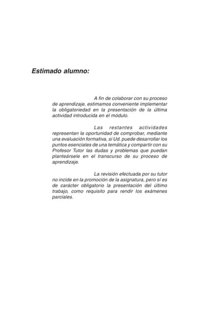 19
Estimado alumno:
A fin de colaborar con su proceso
de aprendizaje, estimamos conveniente implementar
la obligatoriedad en la presentación de la última
actividad introducida en el módulo.
Las restantes actividades
representan la oportunidad de comprobar, mediante
una evaluación formativa, si Ud. puede desarrollar los
puntos esenciales de una temática y compartir con su
Profesor Tutor las dudas y problemas que puedan
planteársele en el transcurso de su proceso de
aprendizaje.
La revisión efectuada por su tutor
no incide en la promoción de la asignatura, pero sí es
de carácter obligatorio la presentación del último
trabajo, como requisito para rendir los exámenes
parciales.
 