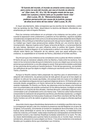 173
“Si fuerais del mundo, el mundo os amaría como cosa suya
pero como no sois del mundo, por eso el mundo os aborre-
ce” (San Juan, XV, 18 y 19); No tengáis miedo de los que
matan los cuerpos y hecho esto ya no pueden hacer más”
(San Lucas, XII, 4); “Bienaventurados los que
padecen persecución por causa de la justicia, porque
de ellos es el reino de los cielos” (San Lucas, IX, 24)
A mayor abundamiento, debe consignarse que los escritos de los Apóstoles y sobre
todo las epístolas de San Pablo, desarrollaron la doctrina del Maestro difundiendo sus
enseñanzas por todo el Imperio Romano.
Pero los romanos confundieron en un principio a los cristianos con los judíos, y aún
cuando la separación entre cristianismo y judaísmo se hizo definitiva, siguieron aquéllos
considerando a la Iglesia de Cristo como a una de las tantos sectas disidentes de la religión
de Moisés. Ello contribuyó a intensificar la persecución de que fueron objeto los cristianos.
La maldad que inspiró esas persecuciones estaba influída por una enorme dosis de
incomprensión. Algunas mujeres como Popea, la favorita de Nerón, y numerosos libertos
de raza hebrea, ejercieron una gran influencia sobre la política del Imperio. Ciertos
historiadores cristianos llegaron no sin fundamento a atribuir a la misma Popea, el haber
influido sobre Nerón por indicación de los rabinos, para que aquél atribuyera a los
cristianos, la culpabilidad en el incendio de Roma y decretara el horrible sacrificio.
Ocurrió aún que a los cristianos se les considerara como a judíos de inferior condición.
El hecho de que se reclutaran adeptos entre los libertos y hasta entre los esclavos, hizo
nacer en los romanos la idea de que el cristianismo no era una religión que convenía a las
personas que pertenecían a una alta categoría social. Esta ignorancia estaba sustentada
en las calumnias de los judíos en hacerlo perdurar. Fruto de esa ignorancia, son también
los calificativos de que fue objeto la religión cristiana por escritores como Plinio el Joven,
Tácito y Suetonio.
Aunque la filosofía estoica había preparado los espíritus para el advenimiento y la
adopción del cristianismo, las persecuciones de todo género de que se le hizo objeto se
explican no sólo por las causas apuntadas, sino porque todo era nuevo en la religión de
Jesús.Lasreligionesantiguaseranporlogeneralreligionesdeterror.ElOrientesólohabía
conocido dioses vengadores y el mismo Jehová de los hebreos se caracterizaba por su
carácter implacable. En Grecia y en Roma, las relaciones entre los dioses y los hombres
eran circunstanciales y de carácter contractual. En los últimos tiempos, la religión se había
convertido en un conjunto de ritos oficiales, mientras devoción, urbanidad y espíritu cívico,
comenzaban a ser considerados como una misma cosa. Todos los cultos hasta entonces
comprendían la realización de sangrientos sacrificios y de ofrendas expiatorias. La religión
de Jesús reemplazaba los holocaustos rituales por el sacrificio voluntario del Hijo de Dios
hecho hombre con el fin de redimir al género humano, y sólo exigía la ofrenda espiritual
de la fe.
Jesucristo mismo sigue ofreciéndose diariamente en el simbólico sacrificio de la misa.
La consagración del pan y del vino mantiene la presencia real del Redentor en el seno de
la Iglesia, la Eucaristía, convirtiendo al hombre en receptáculo de la Divinidad, la fe y las
buenas obras abriéndole el camino de la bienaventuranza eterna, la fraternidad entre
todas las criaturas y el Creador, todas estas enseñanzas sobrepasaban al entendimiento
puramente humano y las máximas filosóficas fundadas solamente en la razón. Por ello,
las clases desheredadas para quienes había la promesa de un mundo mejor, terrenal y
extraterreno, abrazaron la nueva religión con fervor. Y los amos mantenían a los esclavos
llevados por la palabra divina que enseñaban sus ministros.
 
