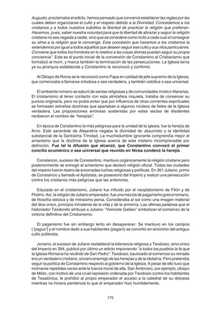 175
Augusto, proclamaba el edicto, hemos pensado que convenía establecer las reglas por las
cuales deben organizarse el culto y el respeto debido a la Divinidad. Concedemos a los
cristianos y a todos nuestros súbditos la libertad de practicar la religión que prefieran.
Hacemos, pues, saber nuestra voluntad para que la libertad de abrazar y seguir la religión
cristiana no sea negada a nadie, sino que se considere como lícito a cada cual el consagrar
su alma a la religión que le convenga. Esta concesión que hacemos a los cristianos la
extendemos por igual a todos aquéllos que deseen seguir ese culto y sus ritos particulares.
Conviene que todos los hombres en lo relativo a las cosas divinas puedan seguir su propia
conciencia”. Este es el punto inicial de la conversión de Constantino al Cristianismo que
formalizó al morir, y marca también la terminación de las persecuciones. La Iglesia tenía
ya su jerarquía establecida y Constantino la reconoció y confirmó.
Al Obispo de Roma se le reconoció como Papa en calidad de jefe supremo de la Iglesia,
que comenzaba a llamarse ortodoxa o sea verdadera, y también católica o sea universal.
El ambiente romano se saturó de sectas religiosas y de comunidades místico-literarias.
El cristianismo al tener contacto con esta atmósfera inquieta, trataba de conservar su
pureza originaria, pero no podía evitar que por influencia de otras corrientes espirituales
se formasen extrañas doctrinas que apartaban a algunos núcleos de fieles de la Iglesia
verdadera. Las proposiciones erróneas sostenidas por estas sectas de disidentes
recibieron el nombre de “herejías”.
En época de Constantino la más peligrosa para la unidad de la iglesia, fue la herejía de
Arrio. Este sacerdote de Alejandría negaba la divinidad de Jesucristo y la identidad
substancial de la Santísima Trinidad. La muchedumbre ignorante comprendía mejor el
arrianismo que la doctrina de la Iglesia acerca de este misterio incomprensible por
definición. Fue tal la difusión que alcanzó, que Constantino convocó el primer
concilio ecuménico o sea universal que reunido en Nicea condenó la herejía.
Constancio, sucesor de Constantino, mantuvo orgánicamente la religión cristiana pero
posteriormente se entregó al arrianismo que declaró religión oficial. Todas las ciudades
del imperio fueron teatro de enconadas luchas religiosas y políticas. En 361 Juliano, primo
de Constancio y llamado el Apóstata, se posesionó del Imperio y realizó una persecución
contra los cristianos más peligrosa que las anteriores.
Educado en el cristianismo, Juliano fue influido por el neoplatonismo de Filón y de
Plotino.Así,lareligióndeJulianoemperador,fueunamezcladepaganismogrecorromano,
de filosofía estoica y de mitraismo persa. Consideraba al sol como una imagen material
del dios único, principio inmaterial de la vida y de la armonía. Las últimas palabras que el
historiador Teodoreto atribuye a Juliano: “Venciste Galileo” simbolizan el comienzo de la
victoria definitiva del Cristianismo.
El paganismo fue sin embargo lento en desaparecer. Se mantuvo en los campos
(“pagus”) y el nombre dado a sus habitantes (pagani) se convirtió en sinónimo del antiguo
culto politeísta.
Joviano, el sucesor de Juliano restableció la tolerancia religiosa y Teodosio, amo único
del Imperio en 394, publicó por último un edicto imponiendo “a todos los pueblos la fe que
la Iglesia Romana ha recibido de San Pedro”. Teodosio, bautizado al comenzar su reinado
eraunverdaderocristiano,sinceroenemigodelasherejíasydelaidolatría.Peropretendía
seguir la política de Constantino respecto al gobierno de la Iglesia. A pesar de ello tuvo que
inclinarse repetidas veces ante la fuerza moral de ella. San Ambrosio, por ejemplo, obispo
de Milán, con motivo de una cruel represión ordenada por Teodosio contra los habitantes
de Tesalónica, le prohibió al propio emperador el acceso a la catedral de su diócesis
mientras no hiciera penitencia lo que el emperador hizo humildemente.
 