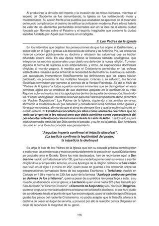 176
Al producirse la división del Imperio y la invasión de las tribus bárbaras, mientras el
imperio de Occidente se fue derrumbando, la Iglesia se fue fortaleciendo moral y
materialmente. Su acción frente a los pueblos que acababan de aparecer en el escenario
del mundo cumpliría con el destino de edificar la civilización moderna. Para ello se habría
de valer de los elementos perdurables encerrados aún en la idea de la eterna ciudad
fundada por Rómulo sobre el Palatino y el espíritu inagotable que contiene la ciudad
invisible fundada por Aquel que muriera en el Gólgota.
II. Los Padres de la Iglesia
En los intervalos que dejaban las persecuciones de que fue objeto el Cristianismo, y
sobre todo en el Siglo II gracias a la tolerancia de Adriano y de Antonino Pío, los cristianos
hicieron conocer públicamente su doctrina y refutaron las calumnias que se habían
difundido contra ellos. En esa época floreció la literatura llamada apologética, que
integraron los escritos ocasionales cuyo objeto era defender la nueva religión. Tuvieron
algunos la forma de súplicas a los emperadores, y otros, de exposiciones doctrinales
dirigidas al mundo pagano. A medida que el Cristianismo penetraba en las esferas
intelectuales romanas se iba sintiendo la necesidad de demostrar su esencia y su sentido.
Los apologistas interpretaron filosóficamente las definiciones que los papas habían
precisado, en presencia de las múltiples herejías. Gracias a su esfuerzo, las teorías
filosóficas terminaron por ponerse al servicio de la Verdad Revelada. Se dio el título de
“Padres de la Iglesia” a todos aquellos varones eminentes que se distinguieron en esos
primeros siglos por la ortodoxia de sus doctrinas apoyada en la santidad de su vida.
Algunos autores involucran a los apologistas dentro de aquella denominación, llamándo-
les “Padres Apologistas”, mientras reservan para los Padres propiamente dicho el nombre
de “Padres Dogmáticos”. Los Padres de la Iglesia, siguiendo a los juristas romanos,
afirmaron la existencia de un “jus naturalis” y consideraron a los hombres como iguales y
libres por naturaleza, afirmando que el alma es siempre libre y que la esclavitud no es un
estado natural. El Estado fue concebido por ellos como una fuerza coercitiva que no
tenía su origen en la ley natural pero que debía admitirse como consecuencia del
pecado inherente a la naturaleza humana desde la caída de Adán. Ese Estado es para
ellos un remedio instituido por Dios contra el pecado, y su fin es la justicia. San Ambrosio
resumió en una fórmula conocida ese pensamiento:
“Aequitas imperia confirmat et injustia dissolvat”.
(La justicia confirma la legitimidad del poder,
la injusticia la destruye)
Es larga la lista de los Padres de la Iglesia que con su elevada prédica contribuyeron
a esclarecer las conciencias y mostrar perdurablemente la posición en que el Cristianismo
se colocaba ante el Estado. Entre los más destacados, han de recordarse aquí, a San
Justino nacido en Palestina el año 100, que fue uno de los primeros en atreverse a escribir
dirigiéndose al emperador Antonio, en una Apología de la religión cristiana; a San Ireneo
que vivió en el siglo II y murió en 202, quien puso en guardia a los cristianos sobre las
interpretaciones demasiado libres de las sagradas Escrituras; a Tertuliano, nacido en
Cartago en 150 y muerto en 230; fue autor de la famosa "Apología contra los gentiles
en defensa de los cristianos", quien a pesar de su prédica fervorosa llegó a estar, a su
muerte, en disidencia con la Iglesia; a Lactancio quien vivió hasta 325 y fue llamado por
San Jerónimo “elCicerónCristiano”; a Clemente de Alejandríay a su discípulo Orígenes,
quien se propuso armonizar la doctrina cristiana con la filosofía platónica, lo que hizo dudar
de su ortodoxia hasta el punto de que fue excomulgado, pues la tradición apostólica que
guiaba los pasos del naciente Cristianismo, no podía aceptar que la filosofía alterara la
doctrina de Jesús en lugar de servirla, y provocó por ello la reacción contra Orígenes sin
dejar de reconocer la magnitud de su genio.
 