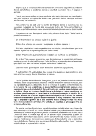 180
Expresa que, si conquistar al mundo consiste en arrebatar a los pueblos su indepen-
dencia, someterlos a la obediencia contra su voluntad, esa misión no es ni sagrada ni
gloriosa:
“Hacer sufrir a sus vecinos, someter y aplastar a las naciones que no nos han ofendido,
sólo para satisfacer incomparables ambiciones, ¿es acaso distinto de lo que en menor
escala hacen los bandidos?”
Por primera vez se alzó una voz dentro del Imperio contra la legitimidad de las
conquistas realizadas por Roma. Los pensadores ilustres de Roma como Cicerón o
Séneca, no se habían atrevido nunca a dudar de la justicia de esas guerras de conquista.
Los puntos que trata San Agustín en los cinco primeros libros de La Ciudad de Dios,
pueden resumirse así:
En el libro I trata de las antiguas leyes de la guerra;
El libro II se refiere a los excesos y torpezas de la religión pagana, y
El III a las iniquidades cometidas por Roma en su historia, y las calamidades que debió
soportar a pesar de la supuesta protección de los dioses.
El libro IV demuestra que los romanos no deben sus triunfos a esa protección;
En el libro V se exponen argumentos para demostrar que la prosperidad del Imperio
provino en primer término, del Supremo Poder de Dios, y en segundo caso de las virtudes
que dignificaron a los habitantes antiguos de la ciudad de Rómulo.
Los cinco libros que le siguen están destinados a combatir al paganismo.
A partir del libro XI, La Ciudad de Dios encara otras cuestiones que constituyen ante
todo, el primer ensayo de una filosofía de la historia.
“No he querido, decía más tarde San Agustín, que se me pudiese acusar de haberme
limitado a atacar las opiniones de los demás sin tratar de exponer las mías”. Sin duda, este
era el propósito que quiso desarrollar desde el comienzo de su obra, como el título de ella
lo demuestra. No sólo se contrajo a la ciudad de Dios; quiso también razonar sobre
sus relaciones con la ciudad civil. Como él lo dice en su obra, esas ciudades eran
la de Dios y la de los hombres, la del cielo y la de la tierra. La una, contiene a los
hombres que viven según la carne, la otra, a quienes viven según el espíritu. En la
primera, el amor de sí mismo llega hasta el menosprecio de sí mismo. Se trata de
una solidaridad mística que une a los hombres en el mal y en el bien, y se advierte
aquí la explicación política de la idea cristiana de que todos pecamos en Adán y
todos fuimos redimidos en Cristo. Por un lado, los elegidos, la Iglesia; por otro, los
profanos, el mundo.
Es notable que San Agustín haya tomado la palabra ciudad (civitas) para desarrollar
esos inmensos conceptos. La ciudad desde el mundo griego designaba al conjunto de
hombres que formaba la agrupación política fundamental, el Estado. Para el autor de La
Ciudad de Dios, la ciudad deja de ser un Estado cuyas dimensiones puedan ser
susceptibles de medición: está abierta a todos los habitantes del mundo y abarca a todos
aquellos hombres que tienen comunes esperanzas. Esta ciudad no sólo se extiende a
través de todos los Estados, sino que comprende también a los que han vivido y esperan
también desde la tumba el juicio eterno.
 