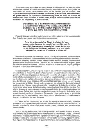 181
Seencuentrapues,ensuobra,unanuevadivisióndelahumanidad.Loshombresestán
clasificados sin tener en cuenta las clases sociales, las nacionalidades, ni los grados de
civilización. Por encima de las diversas razas, de los romanos y de los bárbaros, San
Agustín sólo distingue dos ciudades o sociedades, que coexisten perdurablemen-
te, que se mezclan sin confundirse, como el bien y el mal, en todos los asuntos de
este mundo y que marchan al mismo ritmo aunque en direcciones opuestas: la
ciudad de los creyentes y la de los infieles.
El ciudadano de la ciudad terrena engendra mediante
la naturaleza que el pecado ha viciado. En cambio, el
ciudadano de la ciudad celestial, engendra mediante
la gracia que liberta a la naturaleza del pecado.
Propagándose y creciendo el linaje humano con el libre albedrío, vino a hacerse según
San Agustín, una mezcla y confusión de ambas ciudades:
En la tierra, la ciudad de Dios y la ciudad del mal,
gozan conjuntamente las desdichas con diferente fe,
con distinta esperanza, con distinto amor, hasta que
el juicio final las distinga y asigne a cada una su fin
respectivo, para todo el resto de la eternidad.
Mediante la oposición de estas dos fuerzas, San Agustín pretende explicar toda la
historia de la humanidad. Los habitantes de la ciudad celeste pasan a veces por apostasía,
a la ciudad terrestre y al mismo tiempo, los esclavos de la ciudad terrestre, se transportan
por conversión a la ciudad celeste. La ciudad de Dios no es exactamente la Iglesia, pero
se confunde a menudo con ella. La ciudad de Satanás no es el Estado pagano, pero por
lo común se confunde también con él.
En esos doce libros, el autor sigue el curso de los acontecimientos desde el día de la
creación hasta el Juicio Final. Los hechos materiales aparecen rápidamente descriptos,
pero los problemas religiosos que San Agustín encuentra a lo largo de su relato, están
desarrollados cuidadosamente. Así, por ejemplo, a propósito de la creación de Adán y de
su desobediencia, explica extensamente los dogmas cristianos relativos a la interpreta-
ción del Génesis, temas éstos que el Obispo de Hipona conocía a fondo por sus trabajos
de exégesis de la Biblia y de sus controversias con los pelagianos. Comenta luego el
destino de los hijos de Israel, el desarrollo y decadencia de todos los imperios, y la
importancia sobrenatural de la Redención, mediante el sacrificio del Hijo de Dios. Por
último, después de haber expuesto la marcha paralela de las dos ciudades a través de los
siglos, desde Caín y Abel, que representan la primera manifestación de la lucha entre
ambas, hasta el triunfo del cristianismo, San Agustín indica cuál ha de ser el fin de toda
esta evolución. Su obra concluye con un largo estudio sobre la destrucción del mundo y
la aparición definitiva del Juez Supremo.
La Ciudad de Dios desarrollada por Moisés, los reyes y profetas de Israel, y difundida
por todo el mundo por el Evangelio de Cristo, será la ciudad de los santos escogidos. En
cambio, la ciudad del mal a través de los errores y de los crímenes, irá a perderse en el
infierno eterno.
“DadaDiosloqueesdeDios,yalCésarloqueesdelCésar”,sonlaspalabrasdeJesús,
que definen y resuelven el deber de los cristianos ante la autoridad del Estado. La fórmula
es sencilla y parece suficientemente explicativa. Sin embargo, aun formulada y aceptada,
quedó por resolver la línea de demarcación entre el poder espiritual y el poder material.
San Agustín muchos siglos antes de que el problema se planteara en toda su intensidad,
 
