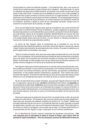 182
arrojó potente luz sobre tan delicada cuestión. “La Ciudad de Dios, dice, vive cautiva en
el seno de la ciudad terrestre y pasa el tiempo de su destierro. Absolutamente, no vacila
en obedecer las leyes de la ciudad terrestre, de acuerdo a las cuales se rige todo lo que
atañe a esta vida mortal. Y puesto que la mortalidad es común a una y otra sociedad, la
ciudad de Dios quiere conservar la buena armonía en la ciudad terrestre”. Para ello no
oponesinounacondición,quelasleyesnolimitensulibertad. “Ensuperegrinajeenlatierra
la ciudad celeste goza de la paz terrestre y en cuanto interesa a la naturaleza mental de
los hombres, favorece y desea la unión de las voluntades humanas, siempre que no
contraríe la conservación de la piedad y la religión”.
De la ecuanimidad de San Agustín para apreciar el problema, dio cuenta el hecho de
que al surgir el conflicto llamado “de las investiduras”, guelfos y gibelinos se apoyaron en
las ideas expuestas en La Ciudad de Dios, para sostener, ya la preeminencia de la Iglesia,
ya la del Estado, dentro de la inevitable contienda. Manteniéndose en el punto de vista
objetivo, su pensamiento no se hallaba solicitado sino por su fe y por su ciencia. Servía
a la ciudad celeste dentro del culto de Dios y no con relación a intereses transitorios o
razones de momento de preponderancia política.
La teoría de San Agustín sobre el fundamento de la autoridad es una de las
explicaciones más sabias del problema. Ante todo, afirma San Agustín, que por ley natural
ningún hombre tiene derecho de autoridad sobre otro hombre. Su poder se detiene en el
que le asiste sobre los animales y las cosas.
“Dios ha creado al hombre, dice, para que reine sobre los peces del mar y las aves del
cielo”.Sonsuspalabras.Nohaqueridoqueelserdotadoderazónmandarasinoaaquellos
que no la tienen. No ha querido que el hombre mandara al hombre; sino el hombre a la
bestia. Es fácil hallar en este pasaje el eco de las críticas que los filósofos estoicos y los
juristas romanos dirigieron a la teoría de la esclavitud de Aristóteles.
San Agustín repite esas mismas opiniones en su estudio sobre la Epístola de San Juan.
Pero añade que también una ley natural ha prescripto a los hombres asociarse los unos
con los otros. Los mismos animales y aún los más feroces, que parecen condenados al
aislamiento, no han podido tampoco substraerse a aquella ley. “Con cuánta más razón,
exclama San Agustín, el hombre ha sido llevado por la ley de su propia naturaleza a hacer
alianza con sus semejantes para gozar con ellos de la paz en cuanto sea posible”.
De ahí el nacimiento de la ciudad, el Estado, que para San Agustín tiene por razón de
ser, la aspiración a gozar de la paz, primera manifestación del instinto. La segunda es
la necesidad de la seguridad. La tercera, que ha hecho de la sociedad una familia, y viene
del punto mismo de la raza humana, es un llamado de la sangre. En cuanto al hombre, si
Dios lo ha creado individualmente, no ha sido para privarlo de toda sociedad humana, sino
para hacerlo apreciar, ante todo, la unión y la concordia que deben ser los lazos de esta
sociedad.
Reconoce luego para la realización de esos fines, la existencia de un jefe, de acuerdo
siempre con la ley natural. “Es necesario, dice, que uno mande y que los otros obedezcan”,
frase ésta que recuerda las palabras similares de Homero en "La Ilíada". Ratifica ese
concepto diciendo más de una vez en La Ciudad de Dios que sin jefe, el pueblo no puede
ser gobernado y también que “ese es el fundamento del pacto social”. Pero dicho jefe no
se inviste a sí mismo ni se legitima, sino cuando sea el mejor. La influencia de Cicerón en
el pensamiento de San Agustín surge a cada paso de sus mismas enseñanzas.
En La República de Cicerón, parecen inspiradas las siguientes conclusiones: “¿No
veis doquiera que la naturaleza ha dado el mando al mejor, para mayor bien de
quienes le están sometidos?... Pero es necesario conocer las diferentes formas de
 