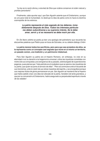 185
“La ley es la razón divina y voluntad de Dios que ordena conservar el orden natural y
prohibe perturbarlo”.
Finalmente, cabe apuntar aquí, que San Agustín asiente que el Cristianismo, aunque
es uno para toda la humanidad, no destruye la idea de patria como lo hacía la doctrina
cosmopolita de los estoicos.
La patria representa el más sagrado de los deberes, inme-
diatamente después de Dios. Todos los intereses particula-
res deben subordinarse a su supremo interés. Se le debe
amar, servir y si es necesario se debe morir por ella.
En De libero arbitrio se podía ya leer una apología del patriotismo que recuerda las
elocuentes palabras que Platón puso en boca de Sócrates, en su célebre diálogo Critón:
La patria merece todos los sacrificios, pero para que sea acreedora de ellos, se
la representa como un concepto casi sagrado que reúne en sí mismo un territorio,
un pasado común, una tradición y un patrimonio intelectual.
Para San Agustín su patria era el Imperio Romano, sin embargo, no cree en su
eternidad ni en su derecho a la hegemonía universal, critica las injusticias cometidas con
motivo de sus conquistas y se avergüenza de su pasado, sobrecargado de supersticiones
paganas, pues piensa que "más patriota es el ciudadano que se opone a las injusticias de
su patria, que quien se pone al servicio de ellas". "Pero se conmueve ante el recuerdo de
sus heroísmos, ante la visión de sus obras maestras del espíritu, y se enorgullece porque
sus mejores títulos de gloria permanecen en pie. San Agustín se mantenía fiel al Imperio
que había sabido crear una idea tan elevada de la patria, heredero de tanta grandeza, y
que por su conversión al Cristianismo, había asegurado su perpetuidad espiritual a través
de las edades".
 