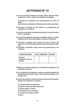 187
1) A partir del Texto de Mariano de Vedia y Mitre “Derecho Políti-
co General”, Tomo I, realice las siguientes actividades:
a) Escriba las cualidades más sobresalientes de Jesús, El
Cristo.
b) Enumere las cualidades del Mesías que los judíos esperaban.
2) Describa el recorrido de San Pablo en su predicación del
Evangelio por el Imperio.
3) ¿Cuál fue la decisión fundamental del primer Concilio llevado a
cabo en Jerusalén?
4) A partir del análisis de las partes de la Biblia, elabore un cuadro
sinóptico de los libros del Antiguo y el Nuevo Testamento.
5) Transcriba y explique por lo menos tres citas de Jesús, que
según Ud., son las más representativas de los principios cristia-
nos.
6) Complete el siguiente cuadro sobre las persecuciones a los
cristianos.
7) Elabore un cuadro sinóptico con los Padres de la Iglesia y sus
principales acciones.
8) En un párrafo de 10 renglones, realice una reseña biográfica de
San Agustín (nacimiento: lugar y fecha, obras principales, con-
versión, etc.).
9) A partir del análisis y reflexión del pensamiento de San Agustín,
explique los siguientes conceptos:
a) consecuencias del paganismo
b) relación Ciudad de Dios-Ciudad Civil
c) relación Iglesia - Estado
d) fundamento de la autoridad
e) concepto de ciudad y estado
f) patria
PERSECUCIONES
Primera
Segunda y Tercera
Cuarta
AÑO GOBIERNO CAUSAS
ACTIVIDAD Nº 15
 