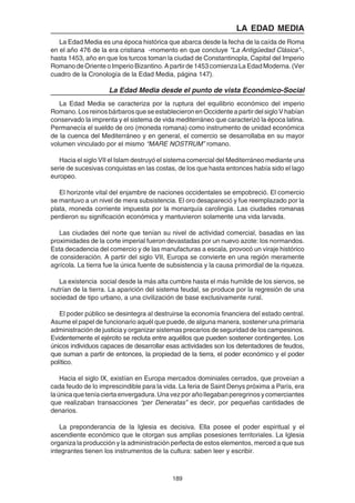 189
LA EDAD MEDIA
La Edad Media es una época histórica que abarca desde la fecha de la caída de Roma
en el año 476 de la era cristiana -momento en que concluye "La Antigüedad Clásica"-,
hasta 1453, año en que los turcos toman la ciudad de Constantinopla, Capital del Imperio
Romano de Oriente o Imperio Bizantino. A partir de 1453 comienza La Edad Moderna. (Ver
cuadro de la Cronología de la Edad Media, página 147).
La Edad Media desde el punto de vista Económico-Social
La Edad Media se caracteriza por la ruptura del equilibrio económico del imperio
Romano. Los reinos bárbaros que se establecieron en Occidente a partir del siglo V habían
conservado la imprenta y el sistema de vida mediterráneo que caracterizó la época latina.
Permanecía el sueldo de oro (moneda romana) como instrumento de unidad económica
de la cuenca del Mediterráneo y en general, el comercio se desarrollaba en su mayor
volumen vinculado por el mismo “MARE NOSTRUM” romano.
Hacia el siglo VII el Islam destruyó el sistema comercial del Mediterráneo mediante una
serie de sucesivas conquistas en las costas, de los que hasta entonces había sido el lago
europeo.
El horizonte vital del enjambre de naciones occidentales se empobreció. El comercio
se mantuvo a un nivel de mera subsistencia. El oro desapareció y fue reemplazado por la
plata, moneda corriente impuesta por la monarquía carolingia. Las ciudades romanas
perdieron su significación económica y mantuvieron solamente una vida larvada.
Las ciudades del norte que tenían su nivel de actividad comercial, basadas en las
proximidades de la corte imperial fueron devastadas por un nuevo azote: los normandos.
Esta decadencia del comercio y de las manufacturas a escala, provocó un viraje histórico
de consideración. A partir del siglo VII, Europa se convierte en una región meramente
agrícola. La tierra fue la única fuente de subsistencia y la causa primordial de la riqueza.
La existencia social desde la más alta cumbre hasta el más humilde de los siervos, se
nutrían de la tierra. La aparición del sistema feudal, se produce por la regresión de una
sociedad de tipo urbano, a una civilización de base exclusivamente rural.
El poder público se desintegra al destruirse la economía financiera del estado central.
Asume el papel de funcionario aquél que puede, de alguna manera, sostener una primaria
administración de justicia y organizar sistemas precarios de seguridad de los campesinos.
Evidentemente el ejército se recluta entre aquéllos que pueden sostener contingentes. Los
únicos individuos capaces de desarrollar esas actividades son los detentadores de feudos,
que suman a partir de entonces, la propiedad de la tierra, el poder económico y el poder
político.
Hacia el siglo IX, existían en Europa mercados dominiales cerrados, que proveían a
cada feudo de lo imprescindible para la vida. La feria de Saint Denys próxima a París, era
laúnicaqueteníaciertaenvergadura.Unavezporañollegabanperegrinosycomerciantes
que realizaban transacciones “per Deneratas” es decir, por pequeñas cantidades de
denarios.
La preponderancia de la Iglesia es decisiva. Ella posee el poder espiritual y el
ascendiente económico que le otorgan sus amplias posesiones territoriales. La Iglesia
organiza la producción y la administración perfecta de estos elementos, merced a que sus
integrantes tienen los instrumentos de la cultura: saben leer y escribir.
 