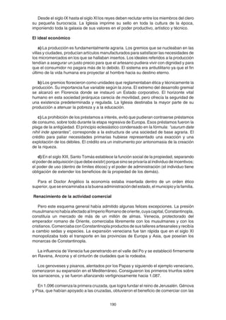190
Desde el siglo IX hasta el siglo XI los reyes deben reclutar entre los miembros del clero
su pequeña burocracia. La Iglesia imprime su sello en toda la cultura de la época,
imponiendo toda la galaxia de sus valores en el poder productivo, artístico y técnico.
El ideal económico
a) La producción es fundamentalmente agraria. Los gremios que se nucleaban en las
villas y ciudades, producían artículos manufacturados para satisfacer las necesidades de
los micromercados en los que se hallaban insertos. Los ideales referidos a la producción
tendían a asegurar un justo precio para que el artesano pudiera vivir con dignidad y para
que el consumidor no pagara más de lo debido. El sistema era antiutilitario ya que el fin
último de la vida humana era proyectar al hombre hacia su destino eterno.
b) Los gremios florecieron como unidades que reglamentaban ética y técnicamente la
producción. Su importancia fue variable según la zona. El extremo del desarrollo gremial
se alcanzó en Florencia donde se instauró un Estado corporativo. El horizonte vital
humano en esta sociedad jerárquica carecía de movilidad, pero ofrecía la seguridad de
una existencia predeterminada y regulada. La Iglesia destinaba la mayor parte de su
producción a atenuar la pobreza y a la educación.
c) La prohibición de los préstamos a interés, evitó que pudieran contraerse préstamos
de consumo, sobre todo durante la etapa regresiva de Europa. Esos préstamos fueron la
plaga de la antigüedad. El principio eclesiástico condensado en la fórmula: “usurum date
nihil inde sperantes”, corresponde a la estructura de una sociedad de base agraria. El
crédito para paliar necesidades primarias hubiese representado una exacción y una
explotación de los débiles. El crédito era un instrumento por antonomasia de la creación
de la riqueza.
d) En el siglo XIII, Santo Tomás establece la función social de la propiedad, separando
el poder de adquisición (que debe existir) porque sino se privaría al individuo de incentivos;
el poder de uso (dentro de límites éticos) y el poder de administración (el individuo tiene
obligación de extender los beneficios de la propiedad de los demás).
Para el Doctor Angélico la economía estaba insertada dentro de un orden ético
superior,queseencaminabaalabuenaadministracióndelestado,elmunicipioylafamilia.
Renacimiento de la actividad comercial
Pero este esquema general había admitido algunas felices excepciones. La presión
musulmananohabíaafectadoalImperioRomanodeoriente,cuyacapital,Constantinopla,
constituía un mercado de más de un millón de almas. Venecia, protectorado del
emperador romano de Oriente, comerciaba libremente con los musulmanes y con los
cristianos. Comerciaba con Constantinopla productos de sus talleres artesanales y recibía
a cambio sedas y especies. La expansión veneciana fue tan rápida que en el siglo XI
monopolizaba todo el transporte en las provincias de Europa y Asia, que poseían los
monarcas de Constantinopla.
La influencia de Venecia fue penetrando en el valle del Po y se estableció firmemente
en Ravena, Ancona y el cinturón de ciudades que la rodeaba.
Los genoveses y pisanos, alentados por los Papas y siguiendo el ejemplo veneciano,
comenzaron su expansión en el Mediterráneo. Consiguieron los primeros triunfos sobre
los sarracenos, y se fueron afianzando vertiginosamente hacia 1.087.
En 1.096 comienza la primera cruzada, que logra fundar el reino de Jerusalén. Génova
y Pisa, que habían apoyado a las cruzadas, obtuvieron el beneficio de comerciar con las
 