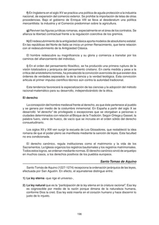 196
f) En Inglaterra en el siglo XV se practica una política de aguda protección a la industria
nacional, de expansión del comercio exterior. Se prohibe la importación de telas de otras
procedencias. Bajo el gobierno de Enrique VIII se lleva al desideratum una política
mercantilista: la industria y el Comercio predominan sobre la agricultura.
g) Reviven las figuras jurídicas romanas, especialmente en el área de los contratos. Se
afianza la libertad contractual frente a la regulación coercitiva de los gremios.
h) El redescubrimiento de la antigüedad clásica aporta modelos de absolutismo estatal.
En las repúblicas del Norte de Italia se inicia un primer Renacimiento, que tiene relación
con el redescubrimiento de la Antigüedad Clásica.
El hombre redescubre su magnificencia y su gloria y comienza a transitar por los
caminos del afianzamiento del individuo.
i) En el orden del pensamiento filosófico, se ha producido una primera ruptura de la
visión totalizadora y jerárquica del pensamiento cristiano. En cierta medida y pese a la
crítica del aristotelismo tomista, ha prevalecido la convicción averroísta de que existen dos
órdenes de verdades separados: la de la ciencia y la verdad teológica. Esta convicción
articula el primer impulso científico-técnico aún contra la autoridad tradicional.
Esta tendencia favorecerá la especialización de las ciencias y la adopción del método
racional-matemático para su desarrollo, independizándolo de la ética.
El derecho
La concepción del hombre medieval frente al derecho, es que éste pertenece al pueblo
y se genera por medio de la costumbre inmemorial. En España a partir del siglo X se
desarrolló “el derecho” de privilegiado o excepciones que se otorgaban a personas o
ciudades determinados con relación al Bloque de la Tradición. Según Ortega y Gasset, la
palabra fuero, viene de hueco, de vacío que se incrusta en el orden sólido del derecho
consuetudinario.
Los siglos XII y XIII ven surgir la escuela de Los Glosadores, que restableció la idea
romana de que el poder pleno se manifiesta mediante la sanción de leyes. Esta facultad
no era condicionada.
El derecho canónico, regula instituciones como el matrimonio y la vida de los
Sacramentos. La Iglesia organiza los registros bautismales y los registros matrimoniales.
Todos estos logros, se ordenan mediante normas. El derecho canónico sirvió de arquetipo
en muchos casos, a los derechos positivos de los pueblos europeos.
Santo Tomas de Aquino
Santo Tomás de Aquino (1227-1274) recepciona la ordenación jerárquica de las leyes,
efectuada por San Agustín. En efecto, el aquinatense distingue entre:
1) La ley eterna -que rige el universo-,
2) La ley natural que es la “participación de la ley eterna en la criatura racional”. Esa ley
es cognoscible por medio de la razón porque dimana de la naturaleza humana,
conforme Dios la creó. Esa ley está inserta en el corazón humano y hace discernir lo
justo de lo injusto.
 