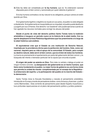 197
3) Esta ley debe ser completada por la ley humana, que es “la ordenación racional
dispuesta para el bien común y sancionada por quien detenta el gobierno”.
Si la ley humana contradice a la ley natural no es obligatoria, porque vulnera el orden
querido por Dios.
Si el gobernante legítimo o ilegítimo es injusto en sus actos, el pueblo no está obligado
a obedecerle. Si el gobernante es insoportable por su iniquidad, el pueblo puede destituirlo
y juzgarlo por sus crímenes. Ese derecho -ius resistendi- sólo puede ejercerse cuando se
han agotado los recursos normales para corregir los abusos del poder.
Desde el punto de vista del derecho político Santo Tomás toma la tradición
aristotélica e inaugura un período nuevo en la historia de la edad media. Con su
aporte desplazará la línea Platónica-Agustiniana que fue preeminente a lo largo de
la edad histórica sub-análisis.
El aquinatense cree que el Estado es una institución de Derecho Natural,
insertada por la providencia divina para la perfección del hombre. Este, como ser
racional, requiere para su vida el apoyo de la comunidad. El Estado, para cumplir
su destino natural, debe servir al bien común, que es el bien de todos los hombres.
La tiranía es precisamente el apartamiento por parte del gobernante del bien común, y la
búsqueda del interés o bienestar particular de la cúpula que circunda al poder.
El origen del poder se asienta en Dios. Pero éste no señala o delega el poder en
ningún hombre concreto. La designación del gobernante es un hecho humano, que
tiene como fundamento al pueblo. La mejor forma de gobierno es una forma mixta
que permita la unidad de mando: complementada por el consejo de la República -
la aristocracia del espíritu- y la participación del pueblo en la marcha del Estado -
la democracia-.
Santo Tomás inicia la Escuela Escolástica y rescata el pensamiento aristotélico,
introducido en Europa a través de pensadores árabes -como Avicena y Averroes- y judíos
-como Maimonides-. Esta corriente de pensamiento pasó desde España musulmana y
tuvo profundas repercusiones en el plano del pensamiento político y jurídico posterior.
 