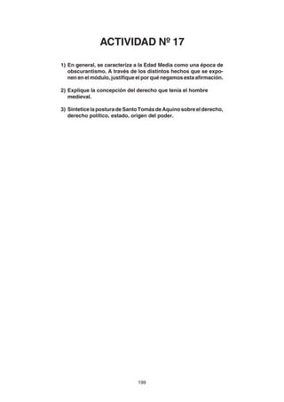 199
1) En general, se caracteriza a la Edad Media como una época de
obscurantismo. A través de los distintos hechos que se expo-
nen en el módulo, justifique el por qué negamos esta afirmación.
2) Explique la concepción del derecho que tenía el hombre
medieval.
3) Sintetice la postura de Santo Tomás de Aquino sobre el derecho,
derecho político, estado, origen del poder.
ACTIVIDAD Nº 17
 