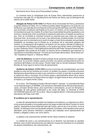 201
Concepciones sobre el Estado
Nacimiento de la Teoría de la Personalidad Jurídica:
La corriente hacia la antigüedad pura de Eneas Silvio (absolutista) preanuncia al
humanismo del siglo XV, el republicanismo de Patricio de Siena, que se distinguiría del
espíritu de la edad media.
Masiglio de Padua (1278-1342) Fue Rector de la Universidad de París y perteneció
al partido Gibelino en Italia. Por su militancia política debió refugiarse en la Corte de Luis
de Baviera, que aspiraba al trono Imperial contra el propósito del Papa Juan XXII. Sostiene
que el principio constitutivo del Estado es la razón, en cambio, en los organismos vivos,
la naturaleza es quien los modela. En ambos hay una pluralidad de partes ajustadas a una
armonía, cuando esta unión es perfecta el organismo está sano y el estado encuentra su
paz. Pero en el Estado la voluntad humana es esencial para que todos los órganos
funcionen bien, de acuerdo con la razón y las atribuciones constitucionales. Es el primer
filósofo que ve en la voluntad y en la razón el origen y motor de la sociedad, porque desde
Aristóteles se considera que el Estado es un producto de la naturaleza gregaria del
hombre. La comparación de la iglesia y el imperio con los corpus naturale et organicum,
se le extiende a los Estados nacionales y a los grupos que tienen cierta continuidad. En
su obra "Defensor Pacis" (1324) defiende los derechos del Poder Temporal frente al Papa.
“El Legislador sólo puede ser el Pueblo, la mayoría de los ciudadanos que expresan su
voluntad en la Asamblea General”. Formula así el principio democrático. Otras obras son:
“De Traslatione Imperio” y “Defensor Minor”.
Juan de Salisbury, excede la simple analogía de las personas jurídicas con organis-
mos vivos. Es el primer vitalista, quiere encontrar una exacta correspondencia entre los
miembros del Estado y los del cuerpo. Parece haber sido su remoto antecesor Plutarco.
Nicolás de Cusa sigue la misma línea de pensamiento.
Guillermo de Ockam: (1270-1347) enuncia el principio de subsidiariedad, que hace
posible la unión de los hombres en el amor, la caridad y la justicia. La familia encuentra
libertad para desarrollarse en todo lo que concierne a su bien, lo que ella no puede hacer
lo realiza por ella su municipio. En el mismo grado y esencialmente dentro de la misma
libertad se encuentra el municipio frente a la región, la región frente al reino, el reino frente
al imperio y el imperio frente a Dios.
En su libro: "De Potestate et Ivaibus Romani Imperii", expresa: “La autoridad del Papa
no se extiende según LA NORMA, a los derechos y libertades de los demás Emperadores,
reyes, príncipes demás laicos, para suprimirlos o perturbarlos, ya que los Derechos y
Libertades de este género pertenecen a las cosas del Siglo, no teniendo el PAPA
AUTORIDADsobreELLAS”.Ensuobra: “Opusnunagintadierum”,criticalaspretensiones
teocráticas del Papa Juan XXII.
El problema de la representación
La idea de representación también fue tratada en el medioevo. La soberanía es oficio,
el rey es para el pueblo y no el pueblo para el rey (según el decir de Santo Tomás), él, como
cabeza, representa la comunidad del resto del cuerpo, pero el rey no es el reino, no es el
Estado, se distingue entre sus facultades públicas y privadas, entre aquellos actos que le
afectaban como persona individual y aquellos que realizaba como representante del
Estado y obligaba a éste a ser como eterno.
La Iglesia y las corporaciones también tenían ideas similares al respecto.
La calidad de socio y sus consecuencias en el derecho, fue teorizada en aquellos
tiempos, para mostrar las posiciones que deberían ocupar los individuos en la sociedad,
los grupos eclesiásticos, las corporaciones, etc.
 
