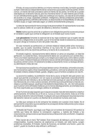 202
El todo, el corpus social es idéntico a sí mismo mientras vive la idea, la misión que debe
cumplir. Este todo es independiente de las variaciones que puedan sufrir las partes. El bien
común, el interés del todo prevalece sobre el interés de las partes. El límite de su poder
está fijado por el derecho natural, pero los miembros tienen un valor distinto para el todo,
no son aritméticamente iguales. Cada una contribuye a la riqueza, a la vida de la comunidad
de acuerdo a su rango, capacidad, profesión, inteligencia y demás condiciones personales.
La igualdad genérica y aritmética del hombre, es desconocida en la Edad Media. En ella cada
hombre ocupa un lugar ordenado según un criterio eminentemente jerárquico.
La idea de representación tiene consigo la de personalidad. El representante no es más
que la cabeza visible de un sujeto de deberes y derechos invisibles.
Baldo explica que los actos de un gobierno son obligatorios para los sucesores porque
el verdadero sujeto que contrae la obligación es el Estado que nunca muere.
Los glosadores tomando lo esencial de la ley regia sostienen que el sujeto real de
derechos y obligaciones es el pueblo, que en él es donde reside la soberanía y el pueblo
es quien otorga al monarca el vero del poder más alto.
En ese momento se perfecciona un contrato bilateral indestructible entre monarca y
pueblo, que no podía rescindirse mientras el rey fuera fiel. En este punto no había
divergencias entre las doctrinas políticas y la teoría de la corporación.
El estado orgánico, necesariamente debía obtener un alma (un arquetipo, un ideal de
perfección, la ciudad de Dios), necesariamente debía ser una persona con sentido ético.
Tenía una misión espiritual que cumplir y una religión para saber qué y cómo debía cumplir
consumisión.Estabalimitadoporelderechonatural,dondeseñoreabandosideaspilares:
la justicia y el bien común. El catolicismo le daba su basamento moral, su teología del bien,
su delimitación nítida del mal.
Elmacrocosmossocialteníaunfinpropiodelbiencomún.Elindividuo,elhombreconcreto,
era microcosmos sujeto a fines trascendentes y privativos, como ser la salvación de su alma.
El estado cristiano estaba limitado, guiado, dirigido a que el hombre cumpliera con ese fin.
La economía estática, la prohibición moral de la usura, la fijación del justo precio (es
aquel que permite al productor vivir sin lujos) la sociedad organizada corporativamente
para protección del individuo y de su libertad concreta (porque en caso de conflicto entre
los intereses de uno o más cuerpos sociales, el hombre que solía pertenecer a más de uno,
elegía a cual debía apoyar, aquél que más lealtad le despertaba), etc., etc. Son sólo pautas
que muestran cómo el Estado medieval, por lo menos ideológicamente, se orientaba hacia
los fines espirituales que la teología católica le señalaba.
El ser humano es algo sagrado que ni siquiera el poder más alto tiene derecho a destruir
arbitrariamente. El hombre es un fin en sí, nunca un mero instrumento. Este es el límite
que le fija el derecho natural al Estado. Cualquier acto que sobrepasare las prescripciones
del derecho natural en cuanto a la libertad de la conciencia humana será nula.
La idea que campea es la de comparar los estados con cuerpos vivos reales. Es el
pensamientocorporativoqueseasientaenlaconcepcióndelasinstitucionescomocorpus
mysticum de existencia real.
Sinibaldo del Fieschi, que llegó a ser Papa con el nombre de Inocencio VII sembró la
semilla que había de destruir la concepción orgánica, y realista del Estado y las
corporaciones, porque sostuvo que las personas jurídicas eran sólo una ficción, incapaces
de voluntad real.
Ellas nacían de un mero “fiat” estatal. Eran incapaces de delinquir y por lo tanto eran
irresponsables. Cuando tratamos de explicarnos el Estado, por esta teoría, surgen
problemas insolubles. El Estado, fuente de ficciones, es también una ficción, ¿pero de
quién? ¿quién le insufla la vida artificial o artificiosa?.
 