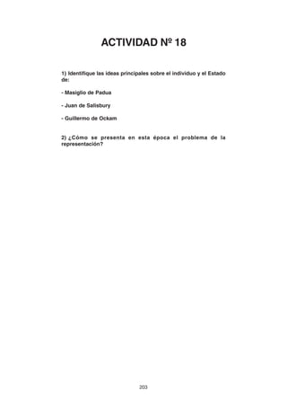 203
1) Identifique las ideas principales sobre el individuo y el Estado
de:
- Masiglio de Padua
- Juan de Salisbury
- Guillermo de Ockam
2) ¿Cómo se presenta en esta época el problema de la
representación?
ACTIVIDAD Nº 18
 