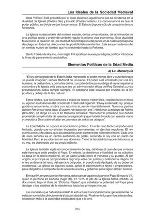 205
Los Ideales de la Sociedad Medieval
Ideal Político: Está presidido por el ideal platónico-agustiniano que se condensa en la
dualidad de Iglesia (Civitas Dei) y Estado (Civitas terrena). La consecuencia es que el
poder público se divida en dos fundamentos. El Estado dispone sólo de una parte de sus
funciones.
La Iglesia es depositaria del sistema escolar, de las universidades, de la formación de
una política social y pretende también regular la misma vida económica. Esta dualidad
favorecería la creación de una multitud de contrapesos del poder, en la cual la época pudo
desplegar en todas las direcciones las posibilidades existentes. Este esquema desarrolló
un sentido nuevo de libertad que va creciendo hasta la Reforma.
Santo Tomás de Aquino, en el siglo XIII aporta un nuevo paradigma político: introduce
la línea de pensamiento aristotélico.
Elementos Políticos de la Edad Media
a) La Monarquía
“El rey consagrado de la Edad Media representa el poder menos libre y autoritario que
se pueda imaginar”, señala Bertrand de Jouvenel. El poder está contenido por una ley
humana, la costumbre, y por la ley divina. La corte de los pares obliga al rey a respetar la
costumbre y la Iglesia vela para que sea un administrador eficaz del Rey Celestial, cuyas
prescripciones debía cumplir siempre. El soberano está situado por encima de la ley
positiva y debajo de la ley natural.
Estos límites, que son comunes a todos los reinos medievales, resplandecen en todo
su vigor en los Cánones del Concilio de Toledo del Siglo VII. “El rey es llamado rey, porque
gobierna rectamente, si obra con injusticia lo pierde miserablemente. Nuestros padres
decían Rex eris si recta facis. Si autem non facis non eris”. Hinckmar, arzobispo de Reims
(835-882), se dirige a Luis III en términos similares: “Recordad la profesión que habéis
prometido cumplir el día de vuestra consagración y que habéis firmado con vuestra mano
y ofrecido a Dios sobre el altar en promesa de todos los obispos”.
La Edad Media no conoce el absolutismo político. En el terreno fáctico el poder está
limitado, puesto que no existen impuestos permanentes, ni ejércitos regulares. El rey
cuenta con sus feudales, que acuden a él cuando es menester defender el reino. Cada uno
de esos señores es un centro autónomo de poder, sirviendo al rey con un pacto de
fidelidad. Pero él es soberano en sus dominios. Tiene la facultad de imponer tributos y, a
su vez, es obedecido por su propio ejército.
La Iglesia también vigila el comportamiento del rey, dándose el caso de que a veces
éste tiene que pedir perdón al Papa. En efecto, la obediencia y fidelidad de los súbditos
se basa en la teoría medieval, en un pacto jurado entre el monarca y su pueblo. Al ser
ungido, el príncipe se compromete a regir el pueblo con justicia y defender la religión. Si
el rey se desvía del resto del ejercicio del poder, el pueblo está desligado de su deber de
obediencia. La Iglesia en algunos casos, aplicó la excomunión a reyes o emperadores,
para obligarlos a comportarse de acuerdo a la ley y gobernar para lograr el Bien Común.
Enrique IV, emperador de Alemania, debe cantar la palinodia ante el Papa Gregorio VII,
quien lo perdona en Canosa (Siglo XI). En 1075 el jefe de la Iglesia había emitido un
documento bajo el título de “Dictatus Papae”, que señalaba la potestad del Papa para
desligar a los súbditos de la obediencia hacia los príncipes inicuos.
Las ciudades que habían heredado la estructura municipal romana, generalmente no
estabansometidasdirectamentealaautoridaddelrey.Finalmentelosgremiosartesanales,
obedecían más a la autoridad eclesiástica que a la civil.
 