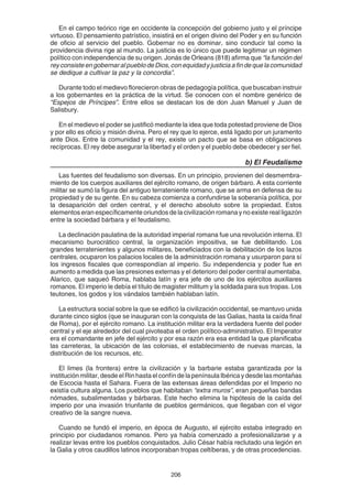 206
En el campo teórico rige en occidente la concepción del gobierno justo y el príncipe
virtuoso. El pensamiento patrístico, insistirá en el origen divino del Poder y en su función
de oficio al servicio del pueblo. Gobernar no es dominar, sino conducir tal como la
providencia divina rige al mundo. La justicia es lo único que puede legitimar un régimen
político con independencia de su origen. Jonás de Orleans (818) afirma que “la función del
reyconsisteengobernaralpueblodeDios,conequidadyjusticiaafindequelacomunidad
se dedique a cultivar la paz y la concordia”.
Durante todo el medievo florecieron obras de pedagogía política, que buscaban instruir
a los gobernantes en la práctica de la virtud. Se conocen con el nombre genérico de
“Espejos de Príncipes”. Entre ellos se destacan los de don Juan Manuel y Juan de
Salisbury.
En el medievo el poder se justificó mediante la idea que toda potestad proviene de Dios
y por ello es oficio y misión divina. Pero el rey que lo ejerce, está ligado por un juramento
ante Dios. Entre la comunidad y el rey, existe un pacto que se basa en obligaciones
recíprocas. El rey debe asegurar la libertad y el orden y el pueblo debe obedecer y ser fiel.
b) El Feudalismo
Las fuentes del feudalismo son diversas. En un principio, provienen del desmembra-
miento de los cuerpos auxiliares del ejército romano, de origen bárbaro. A esta corriente
militar se sumó la figura del antiguo terrateniente romano, que se arma en defensa de su
propiedad y de su gente. En su cabeza comienza a confundirse la soberanía política, por
la desaparición del orden central, y el derecho absoluto sobre la propiedad. Estos
elementos eran específicamente oriundos de la civilización romana y no existe real ligazón
entre la sociedad bárbara y el feudalismo.
La declinación paulatina de la autoridad imperial romana fue una revolución interna. El
mecanismo burocrático central, la organización impositiva, se fue debilitando. Los
grandes terratenientes y algunos militares, beneficiados con la debilitación de los lazos
centrales, ocuparon los palacios locales de la administración romana y usurparon para sí
los ingresos fiscales que correspondían al imperio. Su independencia y poder fue en
aumento a medida que las presiones externas y el deterioro del poder central aumentaba.
Alarico, que saqueó Roma, hablaba latín y era jefe de uno de los ejércitos auxiliares
romanos. El imperio le debía el título de magister militum y la soldada para sus tropas. Los
teutones, los godos y los vándalos también hablaban latín.
La estructura social sobre la que se edificó la civilización occidental, se mantuvo unida
durante cinco siglos (que se inauguran con la conquista de las Galias, hasta la caída final
de Roma), por el ejército romano. La institución militar era la verdadera fuente del poder
central y el eje alrededor del cual pivoteaba el orden político-administrativo. El Imperator
era el comandante en jefe del ejército y por esa razón era esa entidad la que planificaba
las carreteras, la ubicación de las colonias, el establecimiento de nuevas marcas, la
distribución de los recursos, etc.
El limes (la frontera) entre la civilización y la barbarie estaba garantizada por la
instituciónmilitar,desdeelRinhastaelconfíndelapenínsulaIbéricaydesdelasmontañas
de Escocia hasta el Sahara. Fuera de las extensas áreas defendidas por el Imperio no
existía cultura alguna. Los pueblos que habitaban “extra muros”, eran pequeñas bandas
nómades, subalimentadas y bárbaras. Este hecho elimina la hipótesis de la caída del
imperio por una invasión triunfante de pueblos germánicos, que llegaban con el vigor
creativo de la sangre nueva.
Cuando se fundó el imperio, en época de Augusto, el ejército estaba integrado en
principio por ciudadanos romanos. Pero ya había comenzado a profesionalizarse y a
realizar levas entre los pueblos conquistados. Julio César había reclutado una legión en
la Galia y otros caudillos latinos incorporaban tropas celtíberas, y de otras procedencias.
 