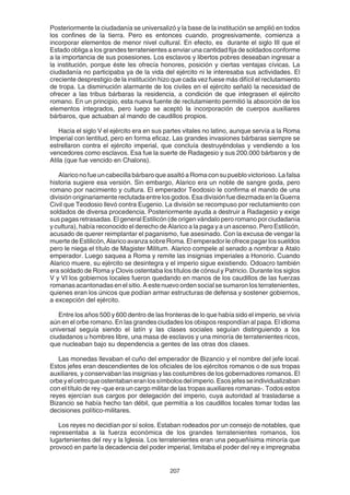 207
Posteriormente la ciudadanía se universalizó y la base de la institución se amplió en todos
los confines de la tierra. Pero es entonces cuando, progresivamente, comienza a
incorporar elementos de menor nivel cultural. En efecto, es durante el siglo III que el
Estado obliga a los grandes terratenientes a enviar una cantidad fija de soldados conforme
a la importancia de sus posesiones. Los esclavos y libertos pobres deseaban ingresar a
la institución, porque éste les ofrecía honores, posición y ciertas ventajas cívicas. La
ciudadanía no participaba ya de la vida del ejército ni le interesaba sus actividades. El
creciente desprestigio de la institución hizo que cada vez fuese más difícil el reclutamiento
de tropa. La disminución alarmante de los civiles en el ejército señaló la necesidad de
ofrecer a las tribus bárbaras la residencia, a condición de que integrasen el ejército
romano. En un principio, esta nueva fuente de reclutamiento permitió la absorción de los
elementos integrados, pero luego se aceptó la incorporación de cuerpos auxiliares
bárbaros, que actuaban al mando de caudillos propios.
Hacia el siglo V el ejército era en sus partes vitales no latino, aunque servía a la Roma
Imperial con lentitud, pero en forma eficaz. Las grandes invasiones bárbaras siempre se
estrellaron contra el ejército imperial, que concluía destruyéndolas y vendiendo a los
vencedores como esclavos. Esa fue la suerte de Radagesio y sus 200.000 bárbaros y de
Atila (que fue vencido en Chalons).
Alarico no fue un cabecilla bárbaro que asaltó a Roma con su pueblo victorioso. La falsa
historia sugiere esa versión. Sin embargo, Alarico era un noble de sangre goda, pero
romano por nacimiento y cultura. El emperador Teodosio le confirma el mando de una
división originariamente reclutada entre los godos. Esa división fue diezmada en la Guerra
Civil que Teodosio llevó contra Eugenio. La división se recompuso por reclutamiento con
soldados de diversa procedencia. Posteriormente ayuda a destruir a Radagesio y exige
sus pagas retrasadas. El general Estilicón (de origen vándalo pero romano por ciudadanía
y cultura), había reconocido el derecho de Alarico a la paga y a un ascenso. Pero Estilicón,
acusado de querer reimplantar el paganismo, fue asesinado. Con la excusa de vengar la
muerte de Estilicón, Alarico avanza sobre Roma. El emperador le ofrece pagar los sueldos
pero le niega el título de Magister Militum. Alarico compele al senado a nombrar a Atalo
emperador. Luego saquea a Roma y remite las insignias imperiales a Honorio. Cuando
Alarico muere, su ejército se desintegra y el imperio sigue existiendo. Odoacro también
era soldado de Roma y Clovis ostentaba los títulos de cónsul y Patricio. Durante los siglos
V y VI los gobiernos locales fueron quedando en manos de los caudillos de las fuerzas
romanasacantonadasenelsitio.Aestenuevoordensocialsesumaronlosterratenientes,
quienes eran los únicos que podían armar estructuras de defensa y sostener gobiernos,
a excepción del ejército.
Entre los años 500 y 600 dentro de las fronteras de lo que había sido el imperio, se vivía
aún en el orbe romano. En las grandes ciudades los obispos respondían al papa. El idioma
universal seguía siendo el latín y las clases sociales seguían distinguiendo a los
ciudadanos u hombres libre, una masa de esclavos y una minoría de terratenientes ricos,
que nucleaban bajo su dependencia a gentes de las otras dos clases.
Las monedas llevaban el cuño del emperador de Bizancio y el nombre del jefe local.
Estos jefes eran descendientes de los oficiales de los ejércitos romanos o de sus tropas
auxiliares, y conservaban las insignias y las costumbres de los gobernadores romanos. El
orbeyelcetroqueostentabaneranlossímbolosdelimperio.Esosjefesseindividualizaban
con el título de rey -que era un cargo militar de las tropas auxiliares romanas-. Todos estos
reyes ejercían sus cargos por delegación del imperio, cuya autoridad al trasladarse a
Bizancio se había hecho tan débil, que permitía a los caudillos locales tomar todas las
decisiones político-militares.
Los reyes no decidían por sí solos. Estaban rodeados por un consejo de notables, que
representaba a la fuerza económica de los grandes terratenientes romanos, los
lugartenientes del rey y la Iglesia. Los terratenientes eran una pequeñísima minoría que
provocó en parte la decadencia del poder imperial, limitaba el poder del rey e impregnaba
 