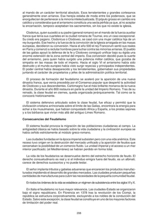 208
al mando de un carácter territorial absoluto. Esos terratenientes y grandes cortesanos
generalmente eran arrianos. Esa herejía estaba de moda entre los poderosos, que se
enorgullecían de pertenecer a la minoría intelectualizada. El pópulo grosso en cambio era
católico y consideraba que el arrianismo constituía una secta pérfida ya que, al no aceptar
la encarnación, tampoco aceptaban los sacramentos, sin los que no existe la iglesia.
Clodorius, quien sucedió a su padre (general romano) en el mando de la fuerza auxiliar
franca que tenía sus cuarteles en la ciudad romana de Tournai, era un caso excepcional.
Su credo era pagano. Clodoricus o Clodoveo, se casó con una mujer católica hija de un
rey burgundio. Ese hecho y la fuerza de la convicción de la Iglesia arraigada en las masas
europeas, decidieron su conversión. Hacia el año 500 el rey Francorum sentó sus reales
en París y comenzó a reclutar hombres para luchar contra las minorías arrianas. El pueblo
de las galias apoyó la defensa de la fe y Clodoveo consiguió unificar bajo su égida una
enorme extensión de la zona central del imperio. Esa conversión decidió pues la suerte
del arrianismo, para quien había surgido una potencia militar católica, que gozaba de
simpatía en las masas de todo el imperio. Hacia el siglo VI el arrianismo había sido
destruido y el mundo europeo había visto surgir reyecías y principados independientes.
El poder central había desaparecido y los terratenientes, gobernaban sus propiedades
juntando el carácter de propietarios y jefes de la administración política territorial.
El proceso de formación del feudalismo se aceleró por la aparición de una nueva
dinastía franca, que venía precedida por el Consenso popular que despertó la actividad
de Clodoveo y sus descendientes. Carlomagno fue el más brillante monarca de la nueva
dinastía. Durante el año 800 restaura en parte la unidad del Imperio Romano. Tras de su
reinado, la clase feudal en ciernes, queda organizada jerárquicamente. Tal como se la
conocerá históricamente.
El sistema defensivo articulado sobre la clase feudal, fue eficaz y permitió que la
civilización cristiana arrinconada sobre el límite de las Galias, encontrara la energía para
echar a los musulmanes, que habían conquistado Africa y España, a los piratas sajones
y a los bárbaros que vivían más allá del antiguo Limes Romano.
Consecuencias del Feudalismo
El sistema feudal provoca la migración de las poblaciones ciudadanas al campo. La
antigüedad clásica se había basado sobre la vida ciudadana y la civilización europea se
había ceñido estrictamente al módulo greco-romano.
Las ciudades fundadas en la época imperial subsisten pero con una vida anémica. Este
receso tuvo origen en la destrucción del mercado unificado y la aparición de feudos que
cercenaban la posibilidad de un comercio fluido. La unidad imperial y el acceso a un mar
interior pacificado; (el Mediterráneo) se habían perdido en forma total.
La vida de los feudatarios se desenvuelve dentro del estrecho horizonte de feudo. El
derecho consuetudinario es real y si el individuo emigra fuera del feudo, es un albinati;
carece de derechos sucesorios y no puede testar.
El señor implanta tributos y gabelas aduaneras que encarecen los productos manufac-
turados impidiendo el desarrollo de grandes mercados. Las ciudades producen pequeñas
cantidadesdemanufacturasparacubrirlasnecesidadesdelapequeñacomunidadfeudal.
EntodoslosórdenesdelavidaseestableceunrégimendesubsistenciaentrelossiglosVIyX.
En Italia el feudalismo no tuvo mayor relevancia. Las ciudades-Estado se organizaron
bajo el signo republicano. En Florencia en 1378 tras la revolución de los Ciompi, la
república se estructura corporativamente, excluyendo a los nobles de la conducción del
Estado. Salvo esta excepción, la clase feudal se constituye en uno de los mayores factores
de limitación del poder real.
 