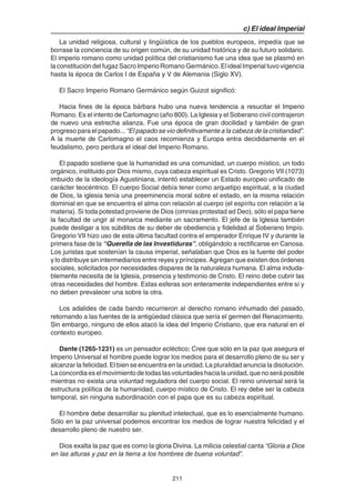 211
c) El ideal Imperial
La unidad religiosa, cultural y lingüística de los pueblos europeos, impedía que se
borrase la conciencia de su origen común, de su unidad histórica y de su futuro solidario.
El imperio romano como unidad política del cristianismo fue una idea que se plasmó en
la constitución del fugaz Sacro Imperio Romano Germánico. El ideal Imperial tuvo vigencia
hasta la época de Carlos I de España y V de Alemania (Siglo XV).
El Sacro Imperio Romano Germánico según Guizot significó:
Hacia fines de la época bárbara hubo una nueva tendencia a resucitar el Imperio
Romano. Es el intento de Carlomagno (año 800). La Iglesia y el Soberano civil contrajeron
de nuevo una estrecha alianza. Fue una época de gran docilidad y también de gran
progreso para el papado... “El papado se vio definitivamente a la cabeza de la cristiandad”.
A la muerte de Carlomagno el caos recomienza y Europa entra decididamente en el
feudalismo, pero perdura el ideal del Imperio Romano.
El papado sostiene que la humanidad es una comunidad, un cuerpo místico, un todo
orgánico, instituido por Dios mismo, cuya cabeza espiritual es Cristo. Gregorio VII (1073)
imbuido de la ideología Agustiniana, intentó establecer un Estado europeo unificado de
carácter teocéntrico. El cuerpo Social debía tener como arquetipo espiritual, a la ciudad
de Dios, la iglesia tenía una preeminencia moral sobre el estado, en la misma relación
dominial en que se encuentra el alma con relación al cuerpo (el espíritu con relación a la
materia). Si toda potestad proviene de Dios (omnias protestad ad Deo), sólo el papa tiene
la facultad de ungir al monarca mediante un sacramento. El jefe de la Iglesia también
puede desligar a los súbditos de su deber de obediencia y fidelidad al Soberano Impío.
Gregorio VII hizo uso de esta última facultad contra el emperador Enrique IV y durante la
primera fase de la “Querella de las Investiduras”, obligándolo a rectificarse en Canosa.
Los juristas que sostenían la causa imperial, señalaban que Dios es la fuente del poder
y lo distribuye sin intermediarios entre reyes y príncipes. Agregan que existen dos órdenes
sociales, solicitados por necesidades dispares de la naturaleza humana. El alma induda-
blemente necesita de la Iglesia, presencia y testimonio de Cristo. El reino debe cubrir las
otras necesidades del hombre. Estas esferas son enteramente independientes entre sí y
no deben prevalecer una sobre la otra.
Los adalides de cada bando recurrieron al derecho romano inhumado del pasado,
retornando a las fuentes de la antigüedad clásica que sería el germen del Renacimiento.
Sin embargo, ninguno de ellos atacó la idea del Imperio Cristiano, que era natural en el
contexto europeo.
Dante (1265-1231) es un pensador ecléctico; Cree que sólo en la paz que asegura el
Imperio Universal el hombre puede lograr los medios para el desarrollo pleno de su ser y
alcanzar la felicidad. El bien se encuentra en la unidad. La pluralidad anuncia la disolución.
La concordia es el movimiento de todas las voluntades hacia la unidad, que no será posible
mientras no exista una voluntad reguladora del cuerpo social. El reino universal será la
estructura política de la humanidad, cuerpo místico de Cristo. El rey debe ser la cabeza
temporal, sin ninguna subordinación con el papa que es su cabeza espiritual.
El hombre debe desarrollar su plenitud intelectual, que es lo esencialmente humano.
Sólo en la paz universal podemos encontrar los medios de lograr nuestra felicidad y el
desarrollo pleno de nuestro ser.
Dios exalta la paz que es como la gloria Divina. La milicia celestial canta “Gloria a Dios
en las alturas y paz en la tierra a los hombres de buena voluntad”.
 