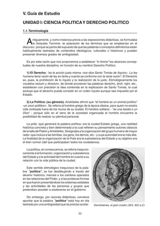 23
V. Guía de Estudio
UNIDAD I: CIENCIA POLITICAY DERECHO POLITICO
1.1.Terminología
Antiguamente, y como instancia previa a las exposiciones didácticas, se formulaba
la Aclaratio Terminis -la aclaración de los términos que se emplearían en el
discurso-; porque se partía del supuesto de que las palabras o conceptos definitorios están
habitualmente lastrados de contenidos ideológicos, culturales o históricos y pueden
presentar diversos grados de ambigüedad.
Es por esta razón que nos proponemos a establecer “in limine” los alcances concep-
tuales de nuestra disciplina, en función de su nombre Derecho Político.
1) El Derecho: “es la acción justa misma -nos dice Santo Tomás de Aquino-. La ley
humana tiene razón de ley en tanto y cuanto se conforma con la recta razón”. El Derecho
es, pues, la prohibición de lo injusto y la realización de lo justo. Etimológicamente los
vocablos rectum y directum, de donde provienen las palabras derecho, droit, right, etc.,
establecen con precisión la idea contenida en la explicación de Santo Tomás, la cual
excluye que el derecho pueda consistir en un orden injusto aunque sea impuesto por el
Estado.
2) La Política: (su génesis). Aristóteles afirmó que “el hombre es un animal político”
-un zoon politikon-. Se refería al hombre griego de la época clásica, para quien no existía
vida civilizada fuera de los muros de su ciudad. El hombre solitario - "es una bestia o un
Dios" - porque sólo en el seno de la sociedad organizada el hombre encuentra la
posibilidad de realizar su plenitud personal.
La polis -que generará la palabra política- era la ciudad-Estado griega, una realidad
histórica concreta y bien determinada a la cual refieren su pensamiento autores clásicos
de la talla de Platón y Aristóteles. Designaba a la organización del grupo humano de mayor
radio -que incluía a las familias, los gens, los demos, etc.- y cuya autoridad era la más alta.
La finalidad de la organización de la Polis era la subsistencia del Estado y su objetivo era
el bien común (del que participaban todos los ciudadanos).
La política, en consecuencia, se refería inequívo-
camente a la formación, organización y subsistencia
del Estado y a la actividad del hombre en cuanto a su
relación con la vida pública de la ciudad.
Este sentido etimológico inequívoco de la pala-
bra "política", se fue desdibujando a través del
devenir histórico; merced a los cambios operados
en las relaciones del Poder, y a las proteicas formas
en que fueron presentándose los sistemas estatales
y las actividades de las personas y grupos que
pretendían acceder a sostenerse en el gobierno.
Sin embargo, por razones didácticas, conviene
apuntar que la palabra "política" está hoy en día
lastrada por una ambigüedad que es preciso acotar. Demóstenes, el gran orador (323, 322 a.C)
 