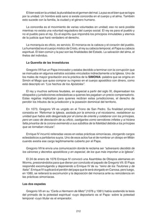 212
Elbienestáenlaunidad,lapluralidadeselgermendelmal.Lapazeselbienqueselogra
por la unidad. Un hombre está sano si existe concordia en el cuerpo y el alma. También
esto sucede con la familia, la ciudad y el género humano.
La concordia es el movimiento de varias voluntades en unidad; eso no será posible
mientras no exista una voluntad reguladora del cuerpo social. El rey es para el pueblo y
no el pueblo para el rey. Es el espíritu que impondrá los principios inmutables y eternos
de la justicia que hará verdadero el derecho.
La monarquía es oficio, es servicio. El monarca es la cabeza y el corazón del pueblo.
La humanidad es el cuerpo místico de Cristo, el rey su cabeza temporal, el Papa su cabeza
espiritual. El bien común y la paz son las finalidades del Estado. La salvación del alma, el
thelos del individuo.
La Querella de las Investiduras
Gregorio VII fue un Papa innovador y estaba decidido a terminar con la corrupción que
se insinuaba en algunos estratos sociales vinculados indirectamente a la Iglesia. Uno de
los males de mayor gravitación era la práctica de la SIMONIA -palabra que se origina en
Simón el Mago que quiso comprar su ingreso en el cuerpo apostólico con dinero, como
está descripto en “Los hechos de los Apóstoles”.
El rey y muchos señores feudales, en especial a partir del siglo XI, dispensaban los
obispados y jurisdicciones eclesiásticas a quienes les pagaban un precio compensatorio.
Estas regalías implicaban para quienes recibían estas jurisdicciones, el derecho de
percibir los tributos de la jurisdicción y la posesión dominical del territorio.
En 1073, Gregorio VII es ungido en el Trono de San Pedro. Su finalidad principal
consistía en “Reformar la Iglesia, asolada por la simonía y el nicolaismo, restablecer su
unidad que había sido desgarrada por el cisma de oriente y colaborar con los príncipes,
pero en caso de desviación de su oficio, castigarles como servidores infieles y si hiciera
falta privarlos de la corona eximiendo a sus súbditos de la fidelidad debida a los príncipes
que se tornaban inicuos”.
Enrique IV incurrió reiteradas veces en estas prácticas simoníacas, otorgando cargos
eclesiásticos a partidarios suyos. Uno de esos actos fue el de nombrar un obispo en Milán
cuando existía ese cargo legítimamente cubierto por el Papa.
Gregorio VII le envía una comunicación donde le reclama ser “adversario decidido de
los cánones y decretos apostólicos y en especial, de los que más importan a la Iglesia”.
El 24 de enero de 1076 Enrique IV convocó una Asamblea de Obispos alemanes en
Worms, presionándolos para que dieran por concluido el papado de Gregorio VII. El Papa
respondió excomulgando y deponiendo a Enrique IV de su “reino de los Teutones y de
Italia”.EnriqueIVsuplicaráelperdóndelpapaqueleseráotorgadoenCanosa,peroluego,
en 1080, se reiterará la excomunión y la deposición del monarca ante su reincidencia en
las prácticas simoníacas.
Las dos espadas
Gregorio VII en su “Carta a Hermann de Metz” (1076 y 1081) había sostenido la tesis
del primado de la potestad espiritual -cuyo depositario es el Papa- sobre la potestad
temporal -cuyo titular es el emperador.
 