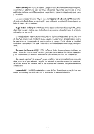 213
PedroDamián(1007-1072),Cardenal-ObispodeOstia,fervientepartidariodeGregorio,
desarrollará y abonará la tesis del Papa otorgando riquísimos argumentos a otros
publicistas de fuste como Manegoldo de Lautenbach y los canonistas Anselmo de Luca
y Deusdedit.
Los sucesores de Gregorio VII y en especial Inocencio III y Bonifacio VIII desarrolla-
rán esta tesis, llevándola a su culminación, favorecidos por la producción intelectual de un
brillante elenco de pensadores.
Hugo de San Víctor (1016-1141) es el más descollante intelecto del siglo XII, utiliza
el símil del cuerpo y el alma, para ilustrar la tesis gregoriana sobre el primado de la Iglesia
sobre el poder temporal.
El ser social como el ser humano tiene: una vida espiritual “mediante la que el alma vive
de Dios” y la otra terrenal, “mediante la que el cuerpo vive del alma”. En esa relación unitiva
la preeminencia corresponde al espíritu sobre el cuerpo. En la Iglesia la dignidad
sacerdotal consagra al poder real: "lo santifica bendiciéndolo y le da el cuerpo instituyén-
dolo".
Bernardo de Claraval: (1091-1153). La Teoría de las dos espadas contenida en su
obra... “Liber de consideratione”, no es original, pero tiene la virtud de precisar conceptos
y dar una formulación definitiva a la línea de pensamiento iniciada por Gregorio VII.
“La espada espiritual y la temporal” -según este libro- "pertenecen a la iglesia; pero ésta
debe empuñarse para la Iglesia y aquélla por la Iglesia; una está en manos del sacerdote,
la otra en manos del soldado, pero a las órdenes del sacerdote y bajo el mando del
emperador".
Inocencio III (1198-1216). Adopta la doctrina de San Bernardo pero otorgándole una
mayor flexibilidad y una adecuación a la realidad de la sociedad medieval.
 