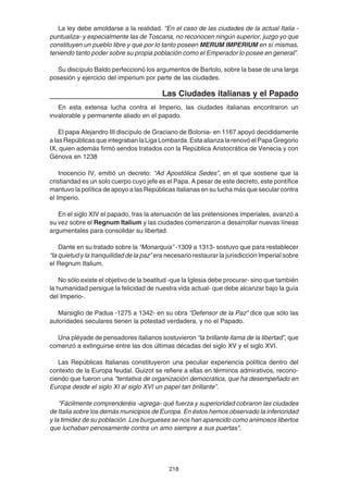 218
La ley debe amoldarse a la realidad. “En el caso de las ciudades de la actual Italia -
puntualiza- y especialmente las de Toscana, no reconocen ningún superior, juzgo yo que
constituyen un pueblo libre y que por lo tanto poseen MERUM IMPERIUM en sí mismas,
teniendo tanto poder sobre su propia población como el Emperador lo posee en general”.
Su discípulo Baldo perfeccionó los argumentos de Bartolo, sobre la base de una larga
posesión y ejercicio del imperium por parte de las ciudades.
Las Ciudades italianas y el Papado
En esta extensa lucha contra el Imperio, las ciudades italianas encontraron un
invalorable y permanente aliado en el papado.
El papa Alejandro III discípulo de Graciano de Bolonia- en 1167 apoyó decididamente
alasRepúblicasqueintegrabanlaLigaLombarda.EstaalianzalarenovóelPapaGregorio
IX, quien además firmó sendos tratados con la República Aristocrática de Venecia y con
Génova en 1238
Inocencio IV, emitió un decreto: “Ad Apostólica Sedes”, en el que sostiene que la
cristiandad es un solo cuerpo cuyo jefe es el Papa. A pesar de este decreto, este pontífice
mantuvo la política de apoyo a las Repúblicas italianas en su lucha más que secular contra
el Imperio.
En el siglo XIV el papado, tras la atenuación de las pretensiones imperiales, avanzó a
su vez sobre el Regnum Italium y las ciudades comenzaron a desarrollar nuevas líneas
argumentales para consolidar su libertad.
Dante en su tratado sobre la “Monarquía” -1309 a 1313- sostuvo que para restablecer
“la quietud y la tranquilidad de la paz” era necesario restaurar la jurisdicción Imperial sobre
el Regnum Italium.
No sólo existe el objetivo de la beatitud -que la Iglesia debe procurar- sino que también
la humanidad persigue la felicidad de nuestra vida actual- que debe alcanzar bajo la guía
del Imperio-.
Marsiglio de Padua -1275 a 1342- en su obra “Defensor de la Paz” dice que sólo las
autoridades seculares tienen la potestad verdadera, y no el Papado.
Una pléyade de pensadores italianos sostuvieron “la brillante llama de la libertad”, que
comenzó a extinguirse entre las dos últimas décadas del siglo XV y el siglo XVI.
Las Repúblicas Italianas constituyeron una peculiar experiencia política dentro del
contexto de la Europa feudal. Guizot se refiere a ellas en términos admirativos, recono-
ciendo que fueron una “tentativa de organización democrática, que ha desempeñado en
Europa desde el siglo XI al siglo XVI un papel tan brillante”.
"Fácilmente comprenderéis -agrega- qué fuerza y superioridad cobraron las ciudades
de Italia sobre los demás municipios de Europa. En éstos hemos observado la inferioridad
y la timidez de su población. Los burgueses se nos han aparecido como animosos libertos
que luchaban penosamente contra un amo siempre a sus puertas".
 