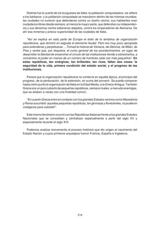 219
Distinta fue la suerte de los burgueses de Italia: la población conquistadora -se refiere
a los bárbaros- y la población conquistada se mezclaron dentro de las mismas murallas;
las ciudades no tuvieron que defenderse contra un dueño vecino; sus habitantes eran
ciudadanos libres desde siempre, al menos la mayor parte, que defendían su independen-
cia y sus derechos contra soberanos alejados, contra los emperadores de Alemania. De
ahí esa inmensa y precoz superioridad de las ciudades de Italia.
"Así se explica en esta parte de Europa el éxito de la tentativa de organización
republicana, que dominó en seguida el elemento feudal. Pero era muy poco apropiada
para extenderse y perpetuarse. ...Tomad la historia de Venecia, de Génova, de Milán, de
Pisa y veréis que, por doquiera, el curso general de los acontecimientos, en lugar de
desarrollar la libertad de ensanchar el círculo de las instituciones tiende a estrecharlos, a
concentrar el poder en manos de un número de hombres cada vez más pequeños". En
estas repúblicas, tan enérgicas, tan brillantes, tan ricas, faltan dos cosas: la
seguridad de la vida, primera condición del estado social, y el progreso de las
instituciones.
Parece que la organización republicana no contenía en aquella época, el principio del
progreso, de la perduración, de la extensión, en suma del porvenir. Se puede comparar
hasta cierto punto la organización de Italia en la Edad Media, a la Grecia Antigua. También
Grecia era un país cubierto de pequeñas repúblicas, siempre rivales, a menudo enemigas,
que se aliaban a veces con una finalidad común.
"En cuanto Grecia entró en contacto con los grandes Estados vecinos como Macedonia
y Roma sucumbió: aquellas pequeñas repúblicas, tan gloriosas y florecientes, no pudieron
coaligarse para subsistir".
EstemismofenómenoocurrióconlasRepúblicasItalianasfrentealosgrandesEstados
Nacionales que se consolidan y centralizan especialmente a partir del siglo XV y
especialmente durante el siglo XVI.
Podemos analizar brevemente el proceso histórico que dio origen al nacimiento del
Estado Nación y cuyos primeros arquetipos fueron Francia, España e Inglaterra.
 