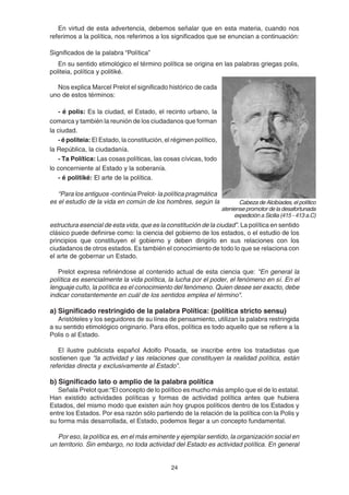 24
En virtud de esta advertencia, debemos señalar que en esta materia, cuando nos
referimos a la política, nos referimos a los significados que se enuncian a continuación:
Significados de la palabra “Política”
En su sentido etimológico el término política se origina en las palabras griegas polis,
politeia, política y politiké.
Nos explica Marcel Prelot el significado histórico de cada
uno de estos términos:
- é polis: Es la ciudad, el Estado, el recinto urbano, la
comarca y también la reunión de los ciudadanos que forman
la ciudad.
- é politeia: El Estado, la constitución, el régimen político,
la República, la ciudadanía.
- Ta Política: Las cosas políticas, las cosas cívicas, todo
lo concerniente al Estado y la soberanía.
- é politiké: El arte de la política.
“Para los antiguos -continúa Prelot- la política pragmática
es el estudio de la vida en común de los hombres, según la
estructura esencial de esta vida, que es la constitución de la ciudad”. La política en sentido
clásico puede definirse como: la ciencia del gobierno de los estados, o el estudio de los
principios que constituyen el gobierno y deben dirigirlo en sus relaciones con los
ciudadanos de otros estados. Es también el conocimiento de todo lo que se relaciona con
el arte de gobernar un Estado.
Prelot expresa refiriéndose al contenido actual de esta ciencia que: "En general la
política es esencialmente la vida política, la lucha por el poder, el fenómeno en sí. En el
lenguaje culto, la política es el conocimiento del fenómeno. Quien desee ser exacto, debe
indicar constantemente en cuál de los sentidos emplea el término".
a) Significado restringido de la palabra Política: (política stricto sensu)
Aristóteles y los seguidores de su línea de pensamiento, utilizan la palabra restringida
a su sentido etimológico originario. Para ellos, política es todo aquello que se refiere a la
Polis o al Estado.
El ilustre publicista español Adolfo Posada, se inscribe entre los tratadistas que
sostienen que “la actividad y las relaciones que constituyen la realidad política, están
referidas directa y exclusivamente al Estado”.
b) Significado lato o amplio de la palabra política
Señala Prelot que:“El concepto de lo político es mucho más amplio que el de lo estatal.
Han existido actividades políticas y formas de actividad política antes que hubiera
Estados, del mismo modo que existen aún hoy grupos políticos dentro de los Estados y
entre los Estados. Por esa razón sólo partiendo de la relación de la política con la Polis y
su forma más desarrollada, el Estado, podemos llegar a un concepto fundamental.
Por eso, la política es, en el más eminente y ejemplar sentido, la organización social en
un territorio. Sin embargo, no toda actividad del Estado es actividad política. En general
Cabeza de Alcibíades, el político
ateniense promotor de la desafortunada
expedición a Sicilia (415 - 413 a.C)
 