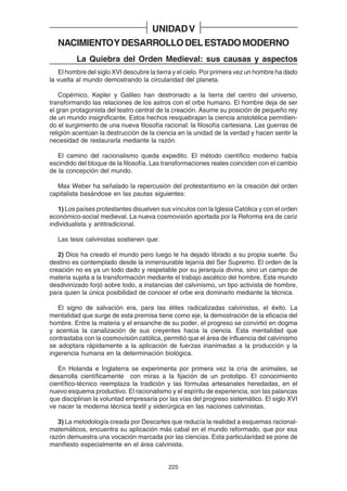 225
NACIMIENTOYDESARROLLODELESTADOMODERNO
La Quiebra del Orden Medieval: sus causas y aspectos
El hombre del siglo XVI descubre la tierra y el cielo. Por primera vez un hombre ha dado
la vuelta al mundo demostrando la circularidad del planeta.
Copérnico, Kepler y Galileo han destronado a la tierra del centro del universo,
transformando las relaciones de los astros con el orbe humano. El hombre deja de ser
el gran protagonista del teatro central de la creación. Asume su posición de pequeño rey
de un mundo insignificante. Estos hechos resquebrajan la ciencia aristotélica permitien-
do el surgimiento de una nueva filosofía racional: la filosofía cartesiana. Las guerras de
religión acentúan la destrucción de la ciencia en la unidad de la verdad y hacen sentir la
necesidad de restaurarla mediante la razón.
El camino del racionalismo queda expedito. El método científico moderno había
escindido del bloque de la filosofía. Las transformaciones reales coinciden con el cambio
de la concepción del mundo.
Max Weber ha señalado la repercusión del protestantismo en la creación del orden
capitalista basándose en las pautas siguientes:
1) Los países protestantes disuelven sus vínculos con la Iglesia Católica y con el orden
económico-social medieval. La nueva cosmovisión aportada por la Reforma era de cariz
individualista y antitradicional.
Las tesis calvinistas sostienen que:
2) Dios ha creado el mundo pero luego le ha dejado librado a su propia suerte. Su
destino es contemplado desde la inmensurable lejanía del Ser Supremo. El orden de la
creación no es ya un todo dado y respetable por su jerarquía divina, sino un campo de
materia sujeta a la transformación mediante el trabajo ascético del hombre. Este mundo
desdivinizado forjó sobre todo, a instancias del calvinismo, un tipo activista de hombre,
para quien la única posibilidad de conocer el orbe era dominarlo mediante la técnica.
El signo de salvación era, para las élites radicalizadas calvinistas, el éxito. La
mentalidad que surge de esta premisa tiene como eje, la demostración de la eficacia del
hombre. Entre la materia y el ensanche de su poder, el progreso se convirtió en dogma
y acentúa la canalización de sus creyentes hacia la ciencia. Esta mentalidad que
contrastaba con la cosmovisión católica, permitió que el área de influencia del calvinismo
se adoptara rápidamente a la aplicación de fuerzas inanimadas a la producción y la
ingerencia humana en la determinación biológica.
En Holanda e Inglaterra se experimenta por primera vez la cría de animales, se
desarrolla científicamente con miras a la fijación de un prototipo. El conocimiento
científico-técnico reemplaza la tradición y las fórmulas artesanales heredadas, en el
nuevo esquema productivo. El racionalismo y el espíritu de experiencia, son las palancas
que disciplinan la voluntad empresaria por las vías del progreso sistemático. El siglo XVI
ve nacer la moderna técnica textil y siderúrgica en las naciones calvinistas.
3) La metodología creada por Descartes que reducía la realidad a esquemas racional-
matemáticos, encuentra su aplicación más cabal en el mundo reformado, que por esa
razón demuestra una vocación marcada por las ciencias. Esta particularidad se pone de
manifiesto especialmente en el área calvinista.
UNIDADV
 