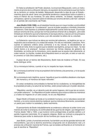 230
En Italia la exhaltación del Poder absoluto, la encarnará Maquiavelo, como un instru-
mento al servicio de la unificación del país y la expulsión de los extranjeros que han hecho
de su territorio un campo de batalla. Maquiavelo desarrolla la idea de que el Estado -
mientras goza de salud- tiene una gravitante tendencia a expandirse hacia el exterior y
hacia el interior de sus fronteras. En esta última vertiente, "el Estado, republicano o
principesco, ejerce su coacción sobre el individuo por encima del bien y del mal", siempre
en el sentido del crecimiento del Poder.
Jean Bodin (1530-1596), es el tratadista francés que con mayor lucidez y profundidad
desarrolla el concepto de “La soberanía”, que es el poder perpetuo e ilimitado inherente
al soberano. Este expresa su potestad especialmente cuando dicta las leyes. El príncipe
está por encima de la ley -porque las normas positivas emanan de su designio-, pero está
limitado por el Derecho que se fundamenta en las leyes eterna y natural y en los principios
que surgen de la naturaleza humana y por ello exceden la esfera de su voluntad.
La Soberanía -que incluso se eleva por encima del soberano-, se legitima por ser un
imperativo de la existencia y la unidad del estado. Por ello es indivisible y absoluta. Pero
cuando el soberano ordena actos contrarios a la ley natural, la desobediencia se
convierte en lícita. Esto no supone que la rebelión sea legítima, porque es mejor, “la más
fuerte tiranía a la anarquía”. Aunque reconoce las formas clásicas de gobierno de
Aristóteles, se inclina por la monarquía, como aquella que se ajusta más claramente, al
orden natural. (La familia, modelo de la República tiene un solo jefe, el cielo un solo sol,
el universo un solo Dios soberano, etc.)
A pesar de ser un teórico del Absolutismo, Bodin trata de moderar al Poder. En esa
tarea distingue entre:
1) La monarquía tiránica, cuando el rey no respeta las leyes naturales.
2) La monarquía señorial: el rey es propietario de los bienes y las personas, y no se ajusta
a derecho.
3) La monarquía real o legítima, que es “aquella en que los súbditos obedecen a las leyes
del monarca y el monarca las leyes naturales”.
En estas verdaderas comunidades la libertad de los ciudadanos, la intangibilidad de
la propiedad privada y la salud de las familias, están preservados por el poder absoluto.
“República -escribe- es un derecho justo de varios hogares y de lo que les es común,
con poder soberano”. “La República sin poder soberano que mueva a todos los miembros
y a todos los hogares en un solo cuerpo, no es una República”.
Según Bodin el Estado se funda en la condición humana y en la naturaleza social del
hombre, y no como creía la doctrina medieval: que los individuos libremente, concertaban
un pacto para instituir la sociedad y darle nacimiento.
El pensamiento de Bodin indudablemente se endereza a afianzar el poder como una
manera de evitar la anarquía y la continuidad de las guerras de religión, que desgarraron
Francia desde 1562 a 1593, y que tuvieron como protagonistas al partido católico y al
partido hugonote (calvinista). En el aspecto religioso, Bodin se inclinará a propugnar la
tolerancia para evitar la destrucción de los hombres por causa de su fe.
Jean Bodin, jurista y humanista eminente, fue también uno de los grandes teóricos del
mercantilismo, que era la doctrina económica congruente con el absolutismo real y el
proceso de unificación nacional de Francia, que se estaba verificando en el momento en
que él escribía la “República”.
 