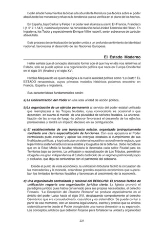 231
Bodin añade herramientas teóricas a la abundante literatura que teoriza sobre el poder
absoluto de los monarcas y refuerza la tendencia que se verifica en el plano de los hechos.
En España, bajo Carlos I y Felipe II el poder real alcanza su cenit. En Francia, Francisco
I (1.517-1.547), culmina el proceso de consolidación de la Unidad Territorial del Reino. En
Inglaterra, los Tudor y especialmente Enrique VIII e Isabel I, serán soberanos de carácter
absolutista.
Este proceso de centralización del poder unido a un profundo sentimiento de identidad
nacional, favorecerá el desarrollo de las Naciones Europeas.
El Estado Moderno
Heller señala que el concepto abstracto formal con el que hoy en día nos referimos al
Estado, sólo se puede aplicar a la organización política que nace en Europa Occidental
en el siglo XV (finales) y el siglo XVI.
Nicolás Maquiavelo es quien designa a la nueva realidad política como “Lo Stato”: EL
ESTADO renacentista, cuyos primeros modelos históricos podemos encontrar en
Francia, España e Inglaterra.
Sus características fundamentales serán:
a)La Concentración del Poder en una sola unidad de acción política.
b)La organización de un ejército permanente al servicio del poder estatal unificado
que reemplazará a las Tropas feudales, cuya convocatoria es ocasional y que
dependen -en cuanto al mando- de una pluralidad de señores feudales. La universa-
lización de las armas de fuego -la pólvora- favorecerá el desarrollo de los ejércitos
profesionales y tendrá un impacto decisivo en su configuración.
c) El establecimiento de una burocracia estable, organizada jerárquicamente
mediante una clara especialización de funciones. Con esta apoyatura el Poder
centralizado pudo avanzar y aplicar las energías estatales al cumplimiento de sus
finalidades políticas, y logró articular un sistema impositivo racionalmente reglado, que
le permitiría sostener la Burocracia estable y los gastos de la defensa. Debe recordarse
que en la Edad Media la facultad tributaria la detentaba cada señor Feudal para los
Territorios bajo su dominio. La unificación y racionalización de Los Tributos, permitirían
otorgarle una gran independencia al Estado dotándolo de un régimen patrimonial propio
y exclusivo, que deja de confundirse con el patrimonio del soberano.
Desde el punto de vista económico, la unificación tributaria facilitó la circulación de
las mercaderías y la moneda, creándose grandes espacios económicos que supera-
ban los limitados territorios feudales y favorecían al crecimiento de la economía.
d) Una organización centralizada y racional del DERECHO: El proceso fáctico de
unificación requería una organización jurídica cierta. La Iglesia proveyó el
paradigma jurídico pues había conservado para sus propias necesidades, el derecho
Romano. “La Recepción del Derecho Romano” se produce especialmente en el
ámbito del poder Laico hacia el siglo XVI, desplazando completamente al derecho
Germánico que era consuetudinario, casuístico y no sistemático. Se puede contar a
partir de ese momento, con un sistema legal unitario, escrito y preciso que se ordena
sistemáticamente desde el Poder otorgándole una nueva dimensión a su expansión.
Los conceptos jurídicos que debieron forjarse para fortalecer la unidad y organicidad
 