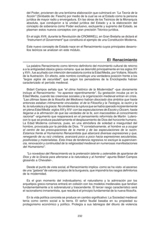 232
del Poder, provienen de una lentísima elaboración que culminará en "La Teoría de la
ficción" (Sinibaldo de: Fieschi) por medio de la cual se ve al Estado como la persona
jurídica de mayor radio y envergadura. En las obras de los Teóricos de la Monarquía
absoluta, que condujeron a la unidad jurídica del Estado y a la elaboración del
concepto de soberanía como Poder exclusivo, excluyente y supremo del Estado, se
plasman estos nuevos conceptos con gran precisión Técnico-jurídica.
En el siglo XVII, durante la Revolución de CROMWELL en Gran Bretaña se dictará el
“Instrument of Government” que constituirá el ejemplo de una Constitución Moderna.
Este nuevo concepto de Estado nace en el Renacimiento cuyos principales desarro-
llos teóricos se analizan en este módulo.
El Renacimiento
La palabra Renacimiento como término definitorio del movimiento cultural de retorno
a a la antigüedad clásica greco-romana -que se desrrolló principalmente en los siglos XV
y XVI-, fue acuñado con intención denostatoria contra la Edad Media, por Voltaire, filósofo
de la Ilustración. En efecto, este nombre constituye una verdadera posición frente a los
"largos siglos de oscuridad", que según los pensadores de la Enciclopedia habían
caracterizado el período medieval.
Bidart Campos señala que "el clima histórico de la Modernidad" -que obviamente
incluye al Renacimiento- "no aparece repentinamente". Su gestación incuba ya en la
Edad Media, cuando las creencias sociales y la organización medieval entran en crisis.
"Las últimas fases de la filosofía del Medioevo habían disociado dos ámbitos que hasta
entonces estaban íntimamente vinculadas: el de la Filosofía y la Teología, la razón y la
fe,lanaturalezaylagracia.Noolvidemoslarupturaquesehabíaoperadoincipientemente
en plena Edad Media -siglos XIII y XIV- con las especulaciones de Escoto y Occam, hasta
llegarse a la afirmación de que las verdades de la fe, son inaccesibles al conocimiento
racional" -argumento que reaparecerá en el pensamiento reformista de Martin Lutero-
con lo que se produce paulatinamente el desplazamiento de Dios del horizonte humano.
La Edad Moderna comienza, pues, en una atmósfera de soledad e inseguridad del
hombre, provocada por la pérdida de Dios. "Y correlativamente, el hombre va a ocupar
el centro de las preocupaciones de la mente y de las especulaciones de la razón.
Estamos frente al Humanismo Renacentista que abarcará diversas expresiones y que,
renegando de su raíz cristiana, avanzará poco a poco hacia expresiones secularistas,
positivistas y materialistas. Esta línea de tendencia regresiva no excluye la superviven-
cia, renovación y continuidad de la religiosidad medieval en numerosas manifestaciones
del Humanismo".
"Lo novedoso del Renacimiento es la pretensión latente u ostensible de apartarse de
Dios y de la Gracia para aferrarse a la naturaleza y al hombre" -apunta Bidart Campos
glosando a Chevalier-.
Desde el punto de vista social, el Renacimiento implica -como se ha visto- el ascenso
de una “galaxia” de valores propios de la burguesía, que impondría los rasgos definitorios
de la modernidad.
Es el gran momento del individualismo; el naturalismo y la admiración por los
arquetipos greco-romanos entrará en colisión con los modelos medievales que tendían
fundamentalmente a lo sobrenatural y trascendente. El tercer rasgo característico será
el racionalismo inmanentista, que resultará el principio fundamental de la nueva filosofía.
En la vida política concreta se produce en cambio significativo: La Sociedad medieval
tenía como centro social a la tierra. El señor feudal basaba en su propiedad su
protagonismo económico y político. Protegía a sus labriegos del diluvio de violencia
 