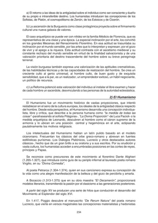 234
a) El retorno a las ideas de la antigüedad sobre el individuo como ser consciente y dueño
de su propio e intransferible destino. Los humanistas introducen las concepciones de los
Sofistas, de Platón, el cosmopolitismo de Zenón, de los Estoicos y de Cicerón.
b) La ascensión de la Burguesía como clase protagónica proyecta sobre el firmamento
cultural una nueva galaxia de valores.
El caso arquetípico se puede ver con nitidez en la familia Médicis de Florencia, que es
representativa de una clase y una época. La especial inclinación por el arte, los convirtió
en los grandes Mecenas del Renacimiento Florentino. En esa actitud se trasuntaba su
inclinación por el mundo sensible, por las artes que lo interpretan y expresan; por el gozo
de vivir y el apego a la riqueza. Esta actitud contrasta con el ascetismo medieval y su
constante rechazo del mundo sensible en virtud de la finalidad salvacionista y de una
valoración prioritaria del destino trascendente del hombre sobre su breve peregrinaje
terrenal.
La visión burguesa también expresa una valorización de las aptitudes crematísticas,
de las habilidades técnicas y de las capacidades de realización del hombre. Se crea un
creciente culto al genio universal, al hombre culto, de buen gusto y de exquisita
sensibilidad, que a la par, es un realizador, un emprendedor exitoso, un hábil negociante,
un político de recursos.
c) La Reforma potenció esta valoración del individuo al instalar el libre examen y hacer
de cada hombre un sacerdote, desvinculando a las personas de la autoridad eclesiástica.
2) El Humanismo
El Humanismo fue un movimiento histórico de vastas proyecciones, que intentó
restablecer en el seno de la cultura europea, los ideales de la antigüedad clásica respecto
del hombre. Desde esta perspectiva, el Humanismo desarrolla una concepción individua-
lista, libre y crítica, que describe a la persona humana como "la medida de todas las
cosas" -parafraseando al sofista Pitágoras-. "La Divina Proporción" -de Luca Pacioli- o la
medida arquetípica de Leonardo, descubren al hombre como el cánon supremo de la
armonía y lo ubican en una posición central y hegemónica en el arte, eclipsando
paulatinamente los motivos religiosos.
Los intelectuales del Humanismo hablan un latín pulido basado en el modelo
ciceroniano. Frecuentan los clásicos del orbe greco-romano y abrevan en fuentes
estlilísticas purísimas -Los Diálogos Platónicos, Lucrecio y otros destacados autores
clásicos-, hecho que da un gran brillo a su oratoria y a sus escritos. Por su erudición y
vasta cultura, los humanistas acceden a encumbradas posiciones en las cortes de reyes,
príncipes y Papas.
Se reconoce como precursores de este movimiento al florentino Dante Alighieri
(1.265-1.327), que introduce como guía de su periplo infernal al laureado poeta romano
Virgilio, en su "Divina Comedia",
Al poeta Petrarca (1.304-1.374), quien en sus cancionero expresa su concepción de
la vida como una alegre manifestación de la belleza y del gozo de percibirla y amarla.
A Bocaccio (1.313-1.375) que en su obra maestra "El Decamerón", proporcionará
modelos literarios, transmitiendo la pasión por el clasicismo a las generaciones posteriores.
A partir del siglo XV se producen una serie de hitos que conducirán el desarrollo del
Movimiento al Esplendor del siglo XVI.
En 1.417, Poggio descubre el manuscrito "De Rerum Natura" del poeta romano
Lucrecio, que vierte en versos magistrales las concepciones materialistas y hedonistas
 