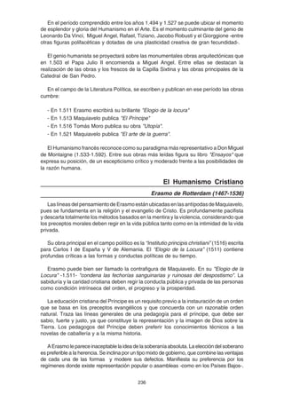 236
En el período comprendido entre los años 1.494 y 1.527 se puede ubicar el momento
de esplendor y gloria del Humanismo en el Arte. Es el momento culminante del genio de
Leonardo Da Vinci, Miguel Angel, Rafael, Tiziano, Jacobo Robusti y el Giorggione -entre
otras figuras polifacéticas y dotadas de una plasticidad creativa de gran fecundidad-.
El genio humanista se proyectará sobre las monumentales obras arquitectónicas que
en 1.503 el Papa Julio II encomienda a Miguel Angel. Entre ellas se destacan la
realización de las obras y los frescos de la Capilla Sixtina y las obras principales de la
Catedral de San Pedro.
En el campo de la Literatura Política, se escriben y publican en ese período las obras
cumbre:
- En 1.511 Erasmo escribirá su brillante "Elogio de la locura"
- En 1.513 Maquiavelo publica "El Príncipe"
- En 1.516 Tomás Moro publica su obra "Utopía".
- En 1.521 Maquiavelo publica "El arte de la guerra".
El Humanismo francés reconoce como su paradigma más representativo a Don Miguel
de Montaigne (1.533-1.592). Entre sus obras más leídas figura su libro "Ensayos" que
expresa su posición, de un escepticismo crítico y moderado frente a las posibilidades de
la razón humana.
El Humanismo Cristiano
Erasmo de Rotterdam (1467-1536)
LaslíneasdelpensamientodeErasmoestánubicadasenlasantípodasdeMaquiavelo,
pues se fundamenta en la religión y el evangelio de Cristo. Es profundamente pacifista
y descarta totalmente los métodos basados en la mentira y la violencia, considerando que
los preceptos morales deben regir en la vida pública tanto como en la intimidad de la vida
privada.
Su obra principal en el campo político es la “Institutio principis christiani” (1516) escrita
para Carlos I de España y V de Alemania. El “Elogio de la Locura” (1511) contiene
profundas críticas a las formas y conductas políticas de su tiempo.
Erasmo puede bien ser llamado la contrafigura de Maquiavelo. En su "Elogio de la
Locura" -1.511- "condena las fechorías sanguinarias y ruinosas del despostismo". La
sabiduría y la caridad cristiana deben regir la conducta pública y privada de las personas
como condición intrínseca del orden, el progreso y la prosperidad.
La educación cristiana del Príncipe es un requisito previo a la instauración de un orden
que se basa en los preceptos evangélicos y que concuerda con un razonable orden
natural. Traza las líneas generales de una pedagogía para el príncipe, que debe ser
sabio, fuerte y justo, ya que constituye la representación y la imagen de Dios sobre la
Tierra. Los pedagogos del Príncipe deben preferir los conocimientos técnicos a las
novelas de caballería y a la misma historia.
AErasmolepareceinaceptablelaideadelasoberaníaabsoluta.Laeleccióndelsoberano
es preferible a la herencia. Se inclina por un tipo mixto de gobierno, que combine las ventajas
de cada una de las formas y modere sus defectos. Manifiesta su preferencia por los
regímenes donde existe representación popular o asambleas -como en los Países Bajos-.
 