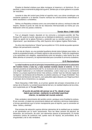 237
Ensalza la libertad cristiana que debe morigerar el imperium y el dominium. Es un
pacifista, y ataca vivamente la plaga de la guerra. Señala que un buen gobierno no puede
ser teocrático.
Levanta la idea del control para limitar el capricho real y sus obras constituyen una
constante apelación a la libertad. Erasmo rechaza las construcciones sistemáticas al
estilo escolástico o aristotélico.
Define a la República cristiana como una comunidad de cultura y rechaza la idea del
Imperio. Desde el punto de vista de las relaciones internacionales se inclina por una
federación entre los países cristianos.
Tomás Moro (1480-1535)
Fue un abogado insigne, diputado en los comunes y consejero-canciller del Rey
Enrique VIII, quien lo mandó ejecutar por su fidelidad al catolicismo, cuando el monarca
inglés se apartó de la iglesia Romana y pretendió que su canciller jurara el "Acta de
Supremacía", que declaraba al Rey Jefe Supremo de la Iglesia Inglesa Reformada.
Su obra más importante es “Utopía” que se publicó en 1516, donde se pueden apreciar
reflejos del pensamiento erasmita.
En la isla de Utopía -es una sociedad igualitaria donde todos trabajan para todos- no
existe la propiedad privada y el Estado regula la vida económica. Todos los magistrados
y los sacerdotes son elegidos, especialmente entre los letrados y este hecho da a las
élites abiertas el consenso y la representatividad para consolidar la armonía ciudadana.
3) El Racionalismo
La edad moderna acuñó el principio inmanentista que proclamaría la autonomía
del hombre frente a toda ley y toda realidad recibida desde el exterior. El libre
examen proclama el advenimiento del Yo, la revolución de la conciencia individual frente
a la religión tradicional y a la institución eclesiástica. Lutero creyó que su sentimiento
interior y su propia experiencia tenían más certeza y verdad “que las ridículas reglas de
los lógicos”, las fantasías de los filósofos, la cátedra vaticana y el “mago Aristóteles”. Ese
movimiento de liberación del espíritu, será aplaudido siglos después, por Hegel que llevó
el principio de la inmanencia a su apogeo.
René Descartes (1596-1650), es el primer apóstol del principio inmanentista en el
campo de la filosofía. La verdad trascendental del ser y la realidad objetiva de los entes,
será suplantada por el Yo que Piensa.
El punto de partida del pensar es el Yo, desde el que
habrá que extraer, mediante la actividad espiritual
interior, la realidad del mundo exterior.
Este verdadero retorcimiento del sentido común, persigue como finalidad la certeza.
El ser concreto, el objeto de conocimiento deberá ser reducido a términos matemáticos,
a formas geométricas que lo tornen transparente para el espíritu, que lo conviertan en
ideas “claras y distintas”.
Ese proceso de reducción supone eliminar elementos de la realidad que se resisten
a ser penetrados por la razón raciocinante. Pero las ideas carecen de plenitud, de
dimensión, de concreción, de color; son elementos opacos al pensamiento. El mundo
cartesiano carece de sustancia real, queda vacío de riqueza, de profundidad, de la
singularidad y de la vida verdadera.
 