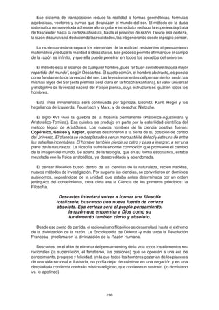 238
Ese sistema de transposición reduce la realidad a formas geométricas, fórmulas
algebraicas, vectores y curvas que desplazan el mundo del ser. El método de la duda
sistemáticaremuevetodaadhesiónalosingulareinmediato,rechazalaexperienciaytrata
de trascender hasta la certeza absoluta, hasta el principio de razón. Desde esa certeza,
larazóndiscursivairádeduciendolasrealidades,lasirágenerandodesdeelpropiopensar.
La razón cartesiana separa los elementos de la realidad resistentes al pensamiento
matemático y reduce la realidad a ideas claras. Ese proceso permite afirmar que el campo
de la razón es infinito, y que ella puede penetrar en todos los secretos del universo.
El método está al alcance de cualquier hombre, pues “el buen sentido es la cosa mejor
repartida del mundo”, según Descartes. El sujeto común, el hombre abstracto, es puesto
como fundamento de la verdad del ser. Las leyes inmanentes del pensamiento, serán las
mismas leyes del Ser (ésta premisa será clara en la filosofía kantiana). El valor universal
y el objetivo de la verdad nacerá del Yo que piensa, cuya estructura es igual en todos los
hombres.
Esta línea inmanentista será continuada por Spinoza, Liebnitz, Kant, Hegel y los
hegelianos de izquierda: Feuerbach y Marx, y de derecha: Nietzche.
El siglo XVI vivió la quiebra de la filosofía permanente (Platónica-Agustiniana y
Aristotélico-Tomista). Esa quiebra se produjo en parte por la esterilidad científica del
método lógico de Aristóteles. Los nuevos nombres de la ciencia positiva fueron:
Copérnico, Galileo y Kepler, quienes destronaron a la tierra de su posición de centro
del Universo. El planeta se ve desplazado a ser un mero satélite del sol y éste una de entre
las estrellas incontables. El hombre también pierde su cetro y pasa a integrar, a ser una
parte de la naturaleza. La filosofía sufre la enorme conmoción que promueve el cambio
de la imagen del mundo. Se aparta de la teología, que en su forma escolástica, estaba
mezclada con la física aristotélica, ya desacreditada y abandonada.
El pensar filosófico buscó dentro de las ciencias de la naturaleza, recién nacidas,
nuevos métodos de investigación. Por su parte las ciencias, se convirtieron en dominios
autónomos, separándose de la unidad, que estaba antes determinada por un orden
jerárquico del conocimiento, cuya cima era la Ciencia de los primeros principios: la
Filosofía.
Descartes intentará volver a formar una filosofía
totalizante, buscando una nueva fuente de certeza
absoluta. Esa certeza será el propio pensamiento,
la razón que encuentra a Dios como su
fundamento también cierto y absoluto.
Desde ese punto de partida, el racionalismo filosófico se desarrollará hasta el extremo
de la divinización de la razón. La Enciclopedia de Diderot -y más tarde la Revolución
Francesa- proclamaron la divinización de la Razón Humana.
Descartes, en el afán de eliminar del pensamiento y de la vida todos los elementos no-
racionales (la superstición, el fanatismo, las pasiones) que se oponían a una era de
conocimiento, progreso y felicidad, en la que todos los hombres gozarían de los placeres
de una vida racional e ilustrada, no podía dejar de culminar en una negación y en una
despiadada contienda contra lo místico-religioso, que contiene un sustrato. (lo dionisíaco
vs. lo apolíneo)
 