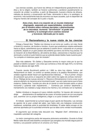 239
Las ciencias sociales, que fueron las últimas en independizarse gradualmente de la
ética y de la religión, también se hicieron autónomas y perdieron paulatinamente su
vocación de unidad. La política, a partir de Maquiavelo, buscará criterios de eficacia,
métodos de dominio y conservación del Poder, eliminando lo ético y lo axiológico; la
economía, más tardíamente trata de encontrar sus leyes causales, que no dependen de
ninguna manera del concepto de lo justo o injusto.
Esta crisis, llevó a la creación de un mundo intelectual
disgregado, separado por especialidades, construido
por el hombre sobre visiones parciales y abstractizantes
de la naturaleza. Aumentó “ad-infinitum” el poder del
hombre y lo sumergió enun cosmos racional
y funcional, fabricado por la razón.
El Racionalismo y la nueva visión de las ciencias
Ortega y Gasset dice: "Galileo nos interesa no así como así, suelto y sin más; frente
a frente él y nosotros, de hombre a hombre. A poco que analicemos nuestra estimación
hacia su figura, advertiremos que se adelanta a nuestro fervor, colocando en un preciso
cuadrante, alojado en un gran pedazo del pretérito que tiene una forma muy precisa. Es
la iniciación de la Edad Moderna, del sistema de ideas, valoraciones e impulsos que ha
dominado y nutrido el suelo histórico que se extiende desde Galileo hasta nuestros pies".
"Le compete el misterioso papel de iniciador".
Dice más adelante: "En Galileo y Descartes termina la mayor crisis por la que ha
pasado el destino europeo" -una crisis que comienza a fines del siglo XVI y no termina
hasta los albores del siglo XVIII-
Cuando Jacobo Burckhardt publicó en 1.860 su obra hoy clásica "cultura del
Renacimiento en Italia", le confirió un sentido preciso a la palabra Renacimiento, que
andaba vagando desde Vasari con significaciones indecisas...." "Era un primer ensayo
de aclaración que ponía un esquema de orden sobre tres siglos de confusa memoria".
En su "Diálogo de las nuevas ciencias" o "Discorsi e Dimostrazione in torno a due nuove
scienze atteneti a la mecanica ed al movimenti locale", que son nada menos que la física
moderna, Galileo dice: "concibo por obra de mi mente un móvil lanzado sobre un plano
horizontal y quitando todo impedimento...." Comienza por construir idealmente y
mentalmente una realidad y luego observa los hechos y los contrasta con la hipótesis.
Galileo introduce e inaugura el nuevo método científico "el impulso del conocer se
dirige directamente a la realidad de las cosas: el hombre quiere ver con sus propios
ojos, examinar con su propia inteligencia y llegar a un juicio fundado críticamente".
Al método experimental se sumará luego el gran aporte de Descartes. Las ciencias
se apartan de la gran unidad del saber, que había sido una trabajosa construcción
medioeval, vertebrada sobre la autoridad de Aristóteles. El saber debía encajar en los
axiomas aportados por la autoridad eminente que se daba como verdad incontrastable.
El argumento que cerraba toda discusión era: "Magister Dixit", refiriéndose a la
inapelable autoridad del estagirita.
La visión cosmogónica partía del esquema ptolomeico-aristotélico. Durante la Edad
Media nadie discutió esta beatífica concepción que otorgaba una morada segura para el
hombre y una posición central en el universo a la Tierra.
 