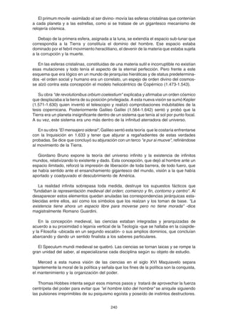 240
El primum movile -asimilado al ser divino- movía las esferas cristalinas que contenían
a cada planeta y a las estrellas, como si se tratase de un gigantesco mecanismo de
relojería cósmica.
Debajo de la primera esfera, asignada a la luna, se extendía el espacio sub-lunar que
correspondía a la Tierra y constituía el dominio del hombre. Ese espacio estaba
dominado por el febril movimiento heraclitiano, el devenir de la materia que estaba sujeta
a la corrupción y la muerte.
En las esferas cristalinas, constituidas de una materia sutil e incorruptible no existían
esas mutaciones y todo tenía el aspecto de la eternal perfección. Pero frente a este
esquema que era lógico en un mundo de jerarquías hieráticas y de status predetermina-
dos -el orden social y humano era un correlato, un espejo de orden divino del cosmos-
se alzó contra esta concepción el modelo heliocéntrico de Copérnico (1.473-1.543).
Su obra "de revolutionibus orbium coelestium" explicaba y afirmaba un orden cósmico
que desplazaba a la tierra de su posición privilegiada. A esta nueva visión se sumó Kepler
(1.571-1.630) quien inventó el telescopio y realizó comprobaciones indubitables de la
tesis copernicana. Posteriormente Galileo Galilei (1.564-1.642) sentó y probó que la
Tierra era un planeta insignificante dentro de un sistema que tenía al sol por punto focal.
A su vez, este sistema era uno más dentro de la infinitud aterradora del universo.
En su obra "El mensajero sideral", Galileo sentó esta teoría que le costaría enfrentarse
con la Inquisición en 1.633 y tener que abjurar a regañadientes de estas verdades
probadas. Se dice que concluyó su abjuración con un terco "e pur si muove", refiriéndose
al movimiento de la Tierra.
Giordano Bruno expone la teoría del universo infinito y la existencia de infinitos
mundos, relativizando lo existente y dado. Esta concepción, que dejó al hombre ante un
espacio ilimitado, reforzó la impresión de liberación de toda barrera, de todo fuero, que
se había sentido ante el ensanchamiento gigantesco del mundo, visión a la que había
aportado y coadyuvado el descubrimiento de América.
La realidad infinita sobrepasa toda medida, destruye los supuestos fácticos que
"fundaban la representación medieval del orden; comienzo y fin, contorno y centro". Al
desaparecer estos elementos quedan anuladas las correspondencias jerárquicas esta-
blecidas entre ellos, así como los símbolos que los realzan y los toman de base. "La
existencia tiene ahora un espacio libre para moverse pero no tiene morada" -dice
magistralmente Romano Guardini.
En la concepción medieval, las ciencias estaban integradas y jerarquizadas de
acuerdo a su proximidad o lejanía vertical de la Teología -que se hallaba en la cúspide-
y la Filosofía -ubicada en un segundo escalón- o sus amplios dominios, que concluían
abarcando y dando un sentido finalista a los saberes particulares.
El Speculum mundi medieval se quebró. Las ciencias se tornan laicas y se rompe la
gran unidad del saber, al especializarse cada disciplina según su objeto de estudio.
Merced a esta nueva visión de las ciencias en el siglo XVI Maquiavelo separa
tajantemente la moral de la política y señala que los fines de la política son la conquista,
el mantenimiento y la organización del poder.
Thomas Hobbes intenta seguir esos mismos pasos y tratará de aprovechar la fuerza
centrípeta del poder para evitar que "el hombre lobo del hombre" se aniquile siguiendo
las pulsiones irreprimibles de su psiquismo egoísta y poseído de instintos destructores.
 