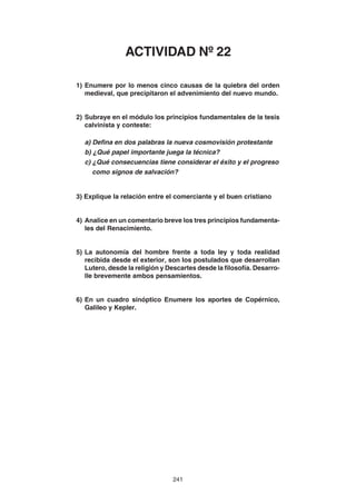 241
1) Enumere por lo menos cinco causas de la quiebra del orden
medieval, que precipitaron el advenimiento del nuevo mundo.
2) Subraye en el módulo los principios fundamentales de la tesis
calvinista y conteste:
a) Defina en dos palabras la nueva cosmovisión protestante
b) ¿Qué papel importante juega la técnica?
c) ¿Qué consecuencias tiene considerar el éxito y el progreso
como signos de salvación?
3) Explique la relación entre el comerciante y el buen cristiano
4) Analice en un comentario breve los tres principios fundamenta-
les del Renacimiento.
5) La autonomía del hombre frente a toda ley y toda realidad
recibida desde el exterior, son los postulados que desarrollan
Lutero, desde la religión y Descartes desde la filosofía. Desarro-
lle brevemente ambos pensamientos.
6) En un cuadro sinóptico Enumere los aportes de Copérnico,
Galileo y Kepler.
ACTIVIDAD Nº 22
 