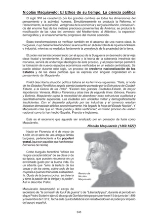 243
Nicolás Maquiavelo: El Ethos de su tiempo. La ciencia política
El siglo XVI se caracterizó por los grandes cambios en todas las dimensiones del
pensamiento y la actividad humana. Simultáneamente se producía la Reforma, el
Renacimiento, la expansión vertiginosa de la economía y surgía la inflación, consecuen-
cia del enorme flujo de los metales preciosos provenientes de América; se producía la
modificación de las rutas del comercio -del Mediterráneo al Atlántico-, la expansión
demográfica y el ensanchamiento progresivo del mundo conocido.
Estas transformaciones se verifican también en el ascenso de una nueva clase, la
burguesía, cuyo basamento económico se encuentra en el desarrollo de la riqueza mobiliaria
e industrial, mientras se mediatiza lentamente la prevalencia de la propiedad de la tierra.
El poder real se irá concentrando con el apoyo de la Burguesía en desmedro de la vieja
clase feudal y terrateniente. El absolutismo y la teoría de la soberanía irrestricta del
monarca, servirá de andamiaje ideológico de este proceso, y al propio tiempo permitirá
la formación de nuevos espacios económicos verificados en un estado centralizado. Se
puede atisbar durante este siglo, un proceso de creciente nacionalización de los
Estados y de las ideas políticas que se expresa con singular originalidad en el
pensamiento de Maquiavelo.
Prelot describe la situación política italiana en los términos siguientes: "Italia, al norte
de los Estados Pontificios seguía siendo bastante parecida por la Estructura de Ciudad-
Estado, a la Grecia de las Polis". "Existen tres grandes Ciudades-Estado, de mayor
importancia: Venecia, Milán y Florencia y otras tres de segunda línea: Génova, Ferrara
y Bolonia. Maquiavelo capta la necesidad de abandonar esas estructuras cualitativa y
cuantitativamente superadas. Las ciudades son unidades militar y demográficamente
insuficientes. Con el desarrollo adquirido por las industrias y el comercio resultan
inclusive demasiado débiles económicamente. Ha llegado la hora del Estado Nación". Y
Maquiavelo cree que en "Italia puede y debe verificarse", el mismo proceso de unidad
nacional como lo han hecho España, Francia e Inglaterra.
Este es el escenario que aguarda ser analizado por un pensador de fuste como
Maquiavelo.
Nicolás Maquiavelo (1469-1527)
Nació en Florencia el 4 de mayo de
1.469, en el seno de una antigua familia
burguesa, perteneciente a los popolani
grassi.(quesonaquellosquehanhereda-
do Bienes de Renta)
Como burgués florentino "ofrece los
rasgos característicos" de su clase y de
su época, que pueden resumirse en un
extremado gusto por la buena vida. Es
un sibarita que "ama la belleza de las
cosas y de los seres, sobre todo de las
mujeresaquienesfrecuentaasiduamen-
te. Gusta de la buena cocina, se divierte
y tiene la pasión de la intriga y el poder".
Así lo describe Prelot.
Maquiavelo desempeñó el cargo de
secretario de "la comisión de los X de guerra" o de "Libertad y paz", durante el período en
elquePedroSoderiniejercióelcargodeGonfalonieloperpetuoentreel15dejuniode1.498
ynoviembrede1.512, fechaenlaquelosMédicissonrestablecidosenelpoderporimperio
del apoyo español.
Retrato de
Nicolás
Maquiavelo
 
