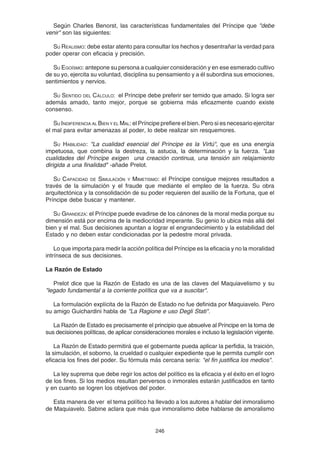 246
Según Charles Benorst, las características fundamentales del Príncipe que "debe
venir" son las siguientes:
SU REALISMO: debe estar atento para consultar los hechos y desentrañar la verdad para
poder operar con eficacia y precisión.
SU EGOÍSMO: antepone su persona a cualquier consideración y en ese esmerado cultivo
de su yo, ejercita su voluntad, disciplina su pensamiento y a él subordina sus emociones,
sentimientos y nervios.
SU SENTIDO DEL CÁLCULO: el Príncipe debe preferir ser temido que amado. Si logra ser
además amado, tanto mejor, porque se gobierna más eficazmente cuando existe
consenso.
SU INDIFERENCIA AL BIEN Y EL MAL: el Príncipe prefiere el bien. Pero si es necesario ejercitar
el mal para evitar amenazas al poder, lo debe realizar sin resquemores.
SU HABILIDAD: "La cualidad esencial del Príncipe es la Virtú", que es una energía
impetuosa, que combina la destreza, la astucia, la determinación y la fuerza. "Las
cualidades del Príncipe exigen una creación continua, una tensión sin relajamiento
dirigida a una finalidad" -añade Prelot.
SU CAPACIDAD DE SIMULACIÓN Y MIMETISMO: el Príncipe consigue mejores resultados a
través de la simulación y el fraude que mediante el empleo de la fuerza. Su obra
arquitectónica y la consolidación de su poder requieren del auxilio de la Fortuna, que el
Príncipe debe buscar y mantener.
SU GRANDEZA: el Príncipe puede evadirse de los cánones de la moral media porque su
dimensión está por encima de la mediocridad imperante. Su genio lo ubica más allá del
bien y el mal. Sus decisiones apuntan a lograr el engrandecimiento y la estabilidad del
Estado y no deben estar condicionadas por la pedestre moral privada.
Lo que importa para medir la acción política del Príncipe es la eficacia y no la moralidad
intrínseca de sus decisiones.
La Razón de Estado
Prelot dice que la Razón de Estado es una de las claves del Maquiavelismo y su
"legado fundamental a la corriente política que va a suscitar".
La formulación explícita de la Razón de Estado no fue definida por Maquiavelo. Pero
su amigo Guichardini habla de "La Ragione e uso Degli Stati".
La Razón de Estado es precisamente el principio que absuelve al Príncipe en la toma de
sus decisiones políticas, de aplicar consideraciones morales e incluso la legislación vigente.
La Razón de Estado permitirá que el gobernante pueda aplicar la perfidia, la traición,
la simulación, el soborno, la crueldad o cualquier expediente que le permita cumplir con
eficacia los fines del poder. Su fórmula más cercana sería: "el fin justifica los medios".
La ley suprema que debe regir los actos del político es la eficacia y el éxito en el logro
de los fines. Si los medios resultan perversos o inmorales estarán justificados en tanto
y en cuanto se logren los objetivos del poder.
Esta manera de ver el tema político ha llevado a los autores a hablar del inmoralismo
de Maquiavelo. Sabine aclara que más que inmoralismo debe hablarse de amoralismo
 