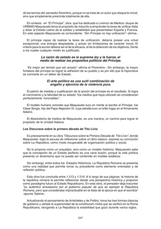 247
de las teorías del pensador florentino, porque no se trata de un autor que ataque la moral,
sino que simplemente prescinde totalmente de ella.
En síntesis: en “El Príncipe”, obra que fue dedicada a Lorenzo de Médicis -duque de
URBINO-Maquiavelo tenía el propósito de inducirlo a emprender la tarea de unificar Italia
y dotar al Estado Latino de la solidez y estabilidad que presentaban España y Francia.
En este aspecto Maquiavelo es contundente: "Sin Príncipe no hay unficación" -afirma-.
El príncipe capaz de realizar la tarea de unificación, debería poseer una virtud
excepcional, una energía despiadada, y actuar sin limitaciones de carácter moral. El
criterio para la acción deberá ser el de la eficacia, el de la obtención de los objetivos, frente
a los cuales cualquier medio es justificado.
La razón de estado es la suprema ley y la fuerza, el
medio de realizar los propósitos políticos del Príncipe.
“Es mejor ser temido que ser amado” -afirma el Florentino-. Sin embargo, la mayor
fortaleza del príncipe es lograr la adhesión de su pueblo y es por ello que la hipocresía
se convierte en un deber de Estado.
El arte político es una sutil combinación de
engaño y ejercicio de la violencia pura.
El patrón de medida y cualificación de la acción del príncipe es el resultado. Si logra
el crecimiento y la felicidad de su estado “los medios que haya utilizado se considerarán
perfectamente honorables”.
El modelo humano concreto que Maquiavelo tuvo en mente al escribir el Príncipe, fue
César Borgia, hijo del Papa Alejandro VI, cuya estrella tuvo un brillo fugaz en el firmamento
italiano.
El Absolutismo de medios de Maquiavelo, es una manera, un camino para lograr el
propósito de la Unidad Italiana.
Los Discursos sobre la primera década de Tito Livio
Es precisamente en su obra "Discursos sobre la Primera Década de Tito Livio", donde
Maquiavelo -bajo la excusa de reflexionar sobre un libro clásico- expresa su convicción
sobre La República, como modo insuperable de organización política y social.
No lo propone como un arquetipo, sino como un modelo histórico. Maquiavelo sabe
que la concepción de un Estado perfecto es una vana ilusión, porque la vida política
presenta un dinamismo que no puede ser contenido en moldes estáticos.
Sin embargo, entre todos los Estados Históricos, La República Romana se presenta
como una realidad que permite tomar su precedente como elemento orientador y de
reflexión política.
Esta obra fue concluida entre 1.513 y 1.519. A lo largo de sus páginas, la historia de
la república romana le permite reflexionar desde una perspectiva histórica y proponer
como paradigma futuro al Estado Republicano. En esta obra, el pensador deja trasuntar
"su auténtico entusiasmo por el gobierno popular de que es ejemplo la República
Romana, pero que consideraba impracticable en la Italia de la época en que él escribía"
-apunta Sabine-.
Actualizando el pensamiento de Aristóteles y de Polibio, toma las tres formas clásicas
de gobierno y señala la superioridad de la constitución mixta que se verificó en la Roma
Republicana, otorgando a La República la estabilidad que gozó durante varios siglos.
 