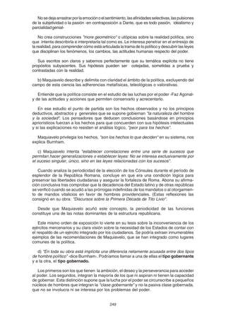 249
Nosedejaarrastrarporlaemociónoelsentimiento,lasafinidadesselectivas,laspulsiones
de la subjetividad o la pasión -en contraposición a Dante, que es todo pasión, idealismo y
parcialidadgenial-
No crea construcciones "more geométrico" o utópicas sobre la realidad política, sino
que intenta describirla e interpretarla tal como es. Le interesa penetrar en el entresijo de
la realidad, para comprender cómo está articulada la trama de lo político y descubrir las leyes
que disciplinan los fenómenos, los cambios, las actitudes humanas respecto del poder.
Sus escritos son claros y sabemos perfectamente que su temática explícita no tiene
propósitos subyacentes. Sus hipótesis pueden ser cotejadas, sometidas a prueba y
contrastadas con la realidad.
b) Maquiavelo describe y delimita con claridad el ámbito de la política, excluyendo del
campo de esta ciencia las adherencias metafísicas, teleológicas o valorativas.
Entiende que la política consiste en el estudio de las luchas por el poder -Faz Agonal-
y de las actitudes y acciones que permiten conservarlo y acrecentarlo.
En ese estudio el punto de partida son los hechos observados y no los principios
deductivos, abstractos y generales que se supone gobiernan "la naturaleza del hombre
y la sociedad". Los pensadores que deducen conclusiones basándose en principios
apriorísticos fuerzan a los hechos para que concuerden con sus hipótesis intelectuales
y si las explicaciones no resisten el análisis lógico, "peor para los hechos".
Maquiavelo privilegia los hechos, "son los hechos lo que deciden" en su sistema, nos
explica Burnham.
c) Maquiavelo intenta "establecer correlaciones entre una serie de sucesos que
permitan hacer generalizaciones o establecer leyes: No se interesa exclusivamente por
el suceso singular, único, sino en las leyes relacionadas con los sucesos".
Cuando analiza la periodicidad de la elección de los Cónsules durante el período de
esplendor de la República Romana, concluye en que era una condición lógica para
preservar las libertades ciudadanas y asegurar la fortaleza de Roma. Abona su afirma-
ción conclusiva tras comprobar que la decadencia del Estado latino y de otras repúblicas
se verificó cuando se acudió a las prórrogas indefinidas de los mandatos o al otorgamien-
to de mandos vitalicios en favor de hombres providenciales. (Estas reflexiones las
consignó en su obra: "Discursos sobre la Primera Década de Tito Livio".
Desde que Maquiavelo acuñó este concepto, la periodicidad de las funciones
constituye una de las notas dominantes de la estructura republicana.
Este mismo orden de exposición lo vierte en su tesis sobre la inconveniencia de los
ejércitos mercenarios y su clara visión sobre la necesidad de los Estados de contar con
el respaldo de un ejército integrado por los ciudadanos. Se podría extraer innumerables
ejemplos de las recomendaciones de Maquiavelo, que se han integrado como lugares
comunes de la política.
d) "En toda su obra está implícita una diferencia netamente acusada entre dos tipos
de hombre político" -dice Burnham-. Podríamos llamar a una de ellas el tipo gobernante
y a la otra, el tipo gobernado.
Los primeros son los que tienen la ambición, el deseo y la perseverancia para acceder
al poder. Los segundos, integran la mayoría de los que ni aspiran ni tienen la capacidad
de gobernar. Esta distinción supone que la lucha por el poder se circunscribe a pequeños
núcleos de hombres que integran la "clase gobernante" y no la pasiva clase gobernada,
que no se involucra ni se interesa por los problemas del poder.
 
