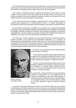 27
En el ámbito de las ciencias físicas y de la naturaleza, y en los estratos de la realidad
ubicados por encima de ese umbral de la microfísica, no se presentan mayores problemas
de exactitud o de debate sobre la validez del principio de la causalidad.
Sin embargo, el carácter necesario y absoluto del principio ha sido puesto -en cierta
medida- en tela de juicio. Esta nueva visión de las ciencias físicas, ha inducido a los
mejores pensadores actuales a replantear la posición positiva, que tomaba como único
método científico el que se utilizaba en este ámbito.
En el campo de las ciencias sociales y especialmente en el de la política -donde la
realidad está integrada por el comportamiento humano-, no puede pretenderse la
formulación de Leyes que respondan a patrones rígidos o a secuencias causales estrictas.
En este ámbito, el hombre con su libertad, con sus valores, con su carga de irracionalidad
y de lucidez, con su personalidad irrepetible, es el protagonista que va tejiendo la urdimbre de
la sociedad y participa en todas sus instancias: toma el poder (faz agonal) y lo administra
(arquitectónica) o lo sufre y acepta o lo rechaza. En todas estas actitudes está motivado por
finalidades, por valores y por sus características espirituales y morales.
Por esta razón, nosotros creemos que una Ciencia Política que descarta valores y
análisis culturales y que pretende una objetividad matemática, es un absurdo. El
observador de la realidad política, también está inmerso en ella. Es parte del objeto que
va a estudiar y frente a él, tiene una postura valorativa, salvo que trate de estudiar aspectos
estadísticos o que aplique un método que conduce a resultados numéricos sin valor y sin
una jerarquización comprensible de los hechos analizados.
Es por ello, que consideramos que nuestra disciplina
debe perseguir un objetivo:
La búsqueda de aquellas regularidades sociales que
se generan en la propia naturaleza del hombre y cuyo
análisis racional permitirá la formulación de un orden
social y político justo, basado en el Derecho Natural.
Es decir, la ciencia de la política debe procurar como
finalidad, establecer los principios y valores que permi-
tan configurar un sistema político tendiente al bien
común, en procura del desarrollo pleno de todos los
hombres y de todo el hombre.
En este sentido, el Derecho Político y la Ciencia Política
referidos al conocimiento de una realidad teñida de
valores, de finalidades y cuya trama está dada por la
conducta humana, constituyen mas una epistemología -
en la acepción clásica- que una ciencia exacta, vaciada
en el molde cartesiano, según lo pretendía Augusto
Comte.
El carácter Teleológico del Derecho Político o de la Ciencia Política es lo que explica
la metodología de nuestra exposición, que comenzará por un análisis del pensamiento
político a través de la historia y concluirá con el estudio del Estado Moderno Occidental,
tal como fue acuñado y desarrollado desde el Renacimiento Europeo hasta nuestros días,
según lo propuesto por Heller.
Esquilo, el primer
gran trágico griego
 
