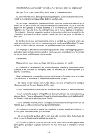 252
Roberto Michels: quien analizó y formuló su "Ley de Hierro sobre las Oligarquías".
Georges Sorel: quien desarrolló su teoría sobre la violencia metódica.
La corriente más densa de los pensadores políticos ha cuestionado el inmoralismo -
Prelot- o el amoralismo maquiavélico -Sabine, Maritain, etc-.
Sin embargo, cabe señalar que el florentino ha intentado mantenerse siempre en el
ámbito del ser, en el análisis del comportamiento político del hombre y no en el plano del
deber ser. Ha aplicado el método científico a la fenomenología política como podía
haberlo hecho respecto de los fenómenos físicos -por lo menos esa fue su pretensión-
. Sin embargo y dentro de esa visión, pondera el elemento moral como una condición del
crecimiento, y la estabilidad de las Instituciones -en sus discursos sobre las décadas de
Tito Livio-.
Es también cierto que su inclaudicable amor a la Verdad, su entrañable amor a su
patria y su admiración a los valores que sustentaron la fortaleza de la República Romana,
señalan un claro orden de valores en los que Maquiavelo creía firmemente.
Sin embargo, la difusión universal del maquiavelismo como un concepto peyorativo,
aplicado a los amoralistas políticos se abrió camino y quedó acuñado como una moneda
de uso corriente en el lenguaje culto y popular.
En resumen:
Maquiavelo no es un autor que haya sido leído y analizado sin pasión.
La posteridad lo ha denostado por su amoralismo de funestas y traumáticas conse-
cuencias, o ha realizado su panegírico como un precursor de la ciencia política y el
espíritu nacionalista.
Si se intenta resumir lo expuesto podremos ver al pensador florentino como un hombre
que encarnaba el espíritu de la modernidad renacentista, porque:
- Se inspira en los modelos del mundo clásico. Su obra principal así lo atestigua
(Discursos sobre la Primera Década de Tito Livio)
- Es un racionalista en cuanto aplica a sus reflexiones políticas el método científico.
- Es un humanista, pues su principal fuente de inspiración son los autores clásicos y
además Dante, Petrarca y Bocaccio. En cuanto a la ciencia política, continúa la tradición
de Bruneto Latini -venerado maestro de Dante-.
- Es un pensador realista porque sus especulaciones reconocen la prioridad de los
hechos, que constituyen el andamiaje para la teorización.
- Es un hombre pragmático, porque sus propósitos -v.gracia- la unificación italiana, no
son utópicos, sino verosímiles y alcanzables.
- Es un nacionalista: porque advirtió con sus ojos zahoríes, como la Lechuza de
Minerva, que la Nación era la realidad que advenía.
- Es un patriota: porque todos sus escritos y actos están transidos del supremo amor
por la patria, que según su propia confesión, era más fuerte que el amor por su propia
alma.
 