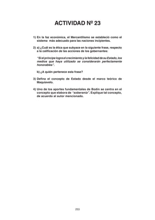 253
1) En la faz económica, el Mercantilismo se estableció como el
sistema más adecuado para las naciones incipientes.
2) a) ¿Cuál es la ética que subyace en la siguiente frase, respecto
a la calificación de las acciones de los gobernantes:
“SielpríncipelograelcrecimientoylafelicidaddesuEstado,los
medios que haya utilizado se considerarán perfectamente
honorables”.
b) ¿A quién pertenece esta frase?
3) Defina el concepto de Estado desde el marco teórico de
Maquiavelo.
4) Uno de los aportes fundamentales de Bodín se centra en el
concepto que elabora de “soberanía”. Explique tal concepto,
de acuerdo al autor mencionado.
ACTIVIDAD Nº 23
 
