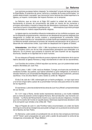 255
La Reforma
Las naciones europeas habían integrado "la cristiandad" a través del largo período de
la Edad Media. El enjambre de reinos, señoríos y ciudades de Europa conformaban "un
pueblo determinado y escogido" que reconocían como factores de unidad espiritual a la
Iglesia y al Imperio -continuador del Imperio Romano- en lo temporal.
La Reforma -que se inicia en el Siglo XVI quebró la unidad del orbe cristiano,
favoreciendo el proceso de concentración del poder en manos de los monarcas y
príncipes reformados e impulsó el desarrollo del absolutismo monárquico. Estas conse-
cuencias no fueron ni buscadas ni queridas por los reformadores cuya visión principal
se concentraba en materia específicamente religiosa.
La Iglesia ejercía una benéfica influencia moderadora en los conflictos europeos, que
se irá eclipsando progresivamente, mientras se van desatando las guerras religiosas que
desgarrarán la unidad del mundo cristiano y ensangrentarán el continente. Estos
conflictos darán impulso a la "necesidad de un poder fuerte que restablezca la paz social".
La Reforma también acentuará el proceso de creciente secularización de la cultura y el
desarrollo de instituciones civiles, cuya tutela se desplazará de la Iglesia al Estado.
Antecedentes: John Wiclef -1.324 / 1.384- fue profesor en la Universidad de Oxford.
Se lo considera como uno de los más caracterizados pensadores que anteceden a la
Reforma. Es el primero que proclama la doctrina del Libre Examen de las Sagradas
Escrituras, basada en la dignidad de la razón humana.
En sus ataques al Papado reivindica la pureza originaria del cristianismo de la que se
habría desviado la Iglesia Romana y niega rotundamente el valor de los sacramentos.
Los Concilios de Londres y Oxford repudian sus teorías, que con posterioridad serán
empero difundidas por Juan Hus.
Martín Lutero -1.483 / 1.546- nació en Aisleben, Turingia, en el seno de una familia de
condición humilde. Sus padres, que habían advertido su gran inteligencia, lo enviaron a
estudiar Derecho a la Universidad de Magdeburgo, realizando para sostenerlo, penosos
sacrificios. A los 20 años Martín Lutero recibió su anillo de "Magister".
El día 2 de Julio de 1.505, sobrecogido por un hecho prodigioso, -un rayo cayó cerca
y no le hizo ningún daño a pesar de su proximidad- formula votos para entrar en la orden
de los Agustinos.
Enesetiempo,LuteroleeávidamentelasobrasdeJuanHusyWiclef,compenetrándose
de sus teorías.
En 1.511 viaja a Roma, donde recibe impresiones decisivas y una huella indeleble
para su toma de posición contra la Iglesia Romana. Morruet describe ese momento con
claridad: "La Roma del Renacimiento mostró a sus ojos los abusos religiosos y morales
que eran la cizaña del mundo en aquella época. Dolorosas experiencias develaron ante
él la corrupción que reinaba a las orillas del Tíber".
Bajo el Papado de León X, este Pontífice había encomendado a la orden de Santo
Domingo la venta de las indulgencias para poder sufragar con su producto la construcción
de la Basílica de San Pedro.
En Alemania, Lutero asiste a la predicación de uno de los más conspicuos dominicos
-el R.P Tetzel- quien propugnaba con gran ardor y poder de persuasión la venta de las
indulgencias emanadas del "Papa Médicis".
 