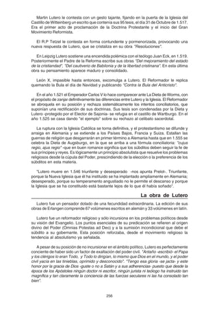 256
Martin Lutero le contesta con un gesto tajante, fijando en la puerta de la Iglesia del
Castillo de Witteinberg un escrito que contenía sus 95 tesis, el día 31 de Octubre de 1.517.
Era el primer acto de proclamación de la Doctrina Protestante y el inicio del Gran
Movimiento Reformista.
El R.P Tetzel le contesta en forma contundente y pormenorizada, provocando una
nueva respuesta de Lutero, que se cristaliza en su obra "Resoluciones".
En Leipzig Lutero sostiene una encendida polémica con el teólogo Juan Eck, en 1.519.
Posteriormente el Padre de la Reforma escribe sus obras "Del mejoramiento del estado
de la cristiandad", "Del cautiverio de Babilonia y de la libertad cristinana". En esta última
obra su pensamiento aparece maduro y consolidado.
León X, impasible hasta entonces, excomulga a Lutero. El Reformador le replica
quemando la Bula el día de Navidad y publicando "Contra la Bula del Anticristo".
En el año 1.521 el Emperador Carlos V lo hace comparecer ante La Dieta de Worms, con
el propósito de zanjar definitivamente las diferencias entre Lutero y la Iglesia. El Reformador
se abroquela en su posición y rechaza sistemáticamente los intentos conciliatorios, que
suponían una rectificación de sus doctrinas. Sus tesis son condenadas por la Dieta y
Lutero -protegido por el Elector de Sajonia- se refugia en el castillo de Wartburgo. En el
año 1.525 se casa dando "el ejemplo" sobre su rechazo al celibato sacerdotal.
La ruptura con la Iglesia Católica se torna definitiva, y el protestantismo se difunde y
arraiga en Alemania y se extiende a los Países Bajos, Francia y Suiza. Estallan las
guerras de religión que desgarrarán en primer término a Alemania hasta que en 1.555 se
celebra la Dieta de Augsburgo, en la que se arriba a una fórmula conciliatoria: "cujus
regio, ajus regio" -que en buen romance significa que los súbditos deben seguir la fe de
sus príncipes y reyes. Es lógicamente un principio absolutista que resuelve los problemas
religiosos desde la cúpula del Poder, prescindiendo de la elección o la preferencia de los
súbditos en esta materia.
"Lutero muere en 1.546 triunfante y desesperado -nos apunta Prelot-. Triunfante,
porque la Nueva Iglesia que él ha instituido se ha implantado ampliamente en Alemania;
desesperado, porque su temperamento angustiado no le permite el descanso y porque
la Iglesia que se ha constituido está bastante lejos de lo que él había soñado".
La obra de Lutero
Lutero fue un pensador dotado de una fecundidad extraordinaria. La edición de sus
obras de Erlangen comprende 67 volúmenes escritos en alemán y 33 volúmenes en latín.
Lutero fue un reformador religioso y sólo incursiona en los problemas políticos desde
su visión del Evangelio. Los puntos esenciales de su predicación se refieren al origen
divino del Poder (Omnias Potestas ad Deo) y a la sumisión incondicional que debe el
súbdito a su gobernante. Esta posición reforzaba, desde el movimiento religioso la
tendencia al absolutismo ya señalada.
A pesar de su posición de no incursionar en el ámbito político, Lutero es perfectamente
conciente de haber sido un factor de exaltación del poder civil. "Antaño -escribió- el Papa
y los clérigos lo eran Todo, y Todo lo dirigían, lo mismo que Dios en el mundo, y el poder
civil yacía en las tinieblas, oprimido y desconocido". "Tengo esa gloria -se jacta- y este
honor por la gracia de Dios -guste o no a Satán y a sus adherencias- puesto que desde la
época de los Apóstoles ningún doctor ni escritor, ningún jurista ni teólogo ha instruido tan
magnífica y tan claramente la conciencia de las fuerzas seculares ni las ha consolado tan
bien".
 