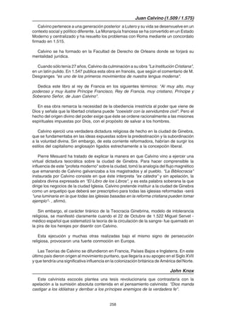 258
Juan Calvino (1.509 / 1.575)
Calvino pertenece a una generación posterior a Lutero y su vida se desenvuelve en un
contexto social y político diferente. La Monarquía francesa se ha convertido en un Estado
Moderno y centralizado y ha resuelto los problemas con Roma mediante un concordato
firmado en 1.515.
Calvino se ha formado en la Facultad de Derecho de Orleans donde se forjará su
mentalidad jurídica.
Cuando sólo tenía 27 años, Calvino da culminación a su obra "La Institución Cristiana",
en un latín pulido. En 1.547 publica esta obra en francés, que según el comentario de M.
Desgranges "es uno de los primeros movimientos de nuestra lengua moderna".
Dedica este libro al rey de Francia en los siguientes términos: "Al muy alto, muy
poderoso y muy ilustre Príncipe Francisco, Rey de Francia, muy cristiano, Príncipe y
Soberano Señor, de Juan Calvino".
En esa obra remarca la necesidad de la obediencia irrestricta al poder que viene de
Dios y señala que la libertad cristiana puede "coexistir con la servidumbre civil". Pero el
hecho del origen divino del poder exige que éste se ordene racionalmente a las misiones
espirituales impuestas por Dios, con el propósito de salvar a los hombres.
Calvino ejerció una verdadera dictadura religiosa de hecho en la ciudad de Ginebra,
que se fundamentaba en las ideas expuestas sobre la predestinación y la subordinación
a la voluntad divina. Sin embargo, de esta corriente reformadora, habrían de surgir los
estilos del capitalismo anglosajón ligados estrechamente a la concepción liberal.
Pierre Mesuard ha tratado de explicar la manera en que Calvino vino a ejercer una
virtual dictadura teocrática sobre la ciudad de Ginebra. Para hacer comprensible la
influencia de este "profeta moderno" sobre la ciudad, tomó la analogía del flujo magnético
que emanando de Calvino galvanizaba a los magistrados y al pueblo. "La Bibliocracia"
instaurada por Calvino consiste en que éste interpreta "ex cátedra" y sin apelación, la
palabra divina expresada en "El Libro de los Libros", y es esta palabra soberana la que
dirige los negocios de la ciudad Iglesia. Calvino pretende instituir a la ciudad de Ginebra
como un arquetipo que deberá ser prescriptivo para todas las iglesias reformadas -será
"una luminaria en la que todas las iglesias basadas en la reforma cristiana pueden tomar
ejemplo"- , afirmó.
Sin embargo, el carácter tiránico de la Teocracia Ginebrina, modelo de intolerancia
religiosa, se manifestó claramente cuando el 22 de Octubre de 1.522 Miguel Servet -
médico español que sistematizó la teoría de la circulación de la sangre- fue quemado en
la pira de los herejes por disentir con Calvino.
Esta ejecución y muchas otras realizadas bajo el mismo signo de persecución
religiosa, provocaron una fuerte conmoción en Europa.
Las Teorías de Calvino se difundieron en Francia, Países Bajos e Inglaterra. En este
último país dieron origen al movimiento puritano, que llegaría a su apogeo en el Siglo XVII
y que tendría una significativa influencia en la colonización británica de América del Norte.
John Knox
Este calvinista escocés plantea una tesis revolucionaria que contrastaría con la
apelación a la sumisión absoluta contenida en el pensamiento calvinista: "Dios manda
castigar a los idólatras y derribar a los príncipes enemigos de la verdadera fe".
 